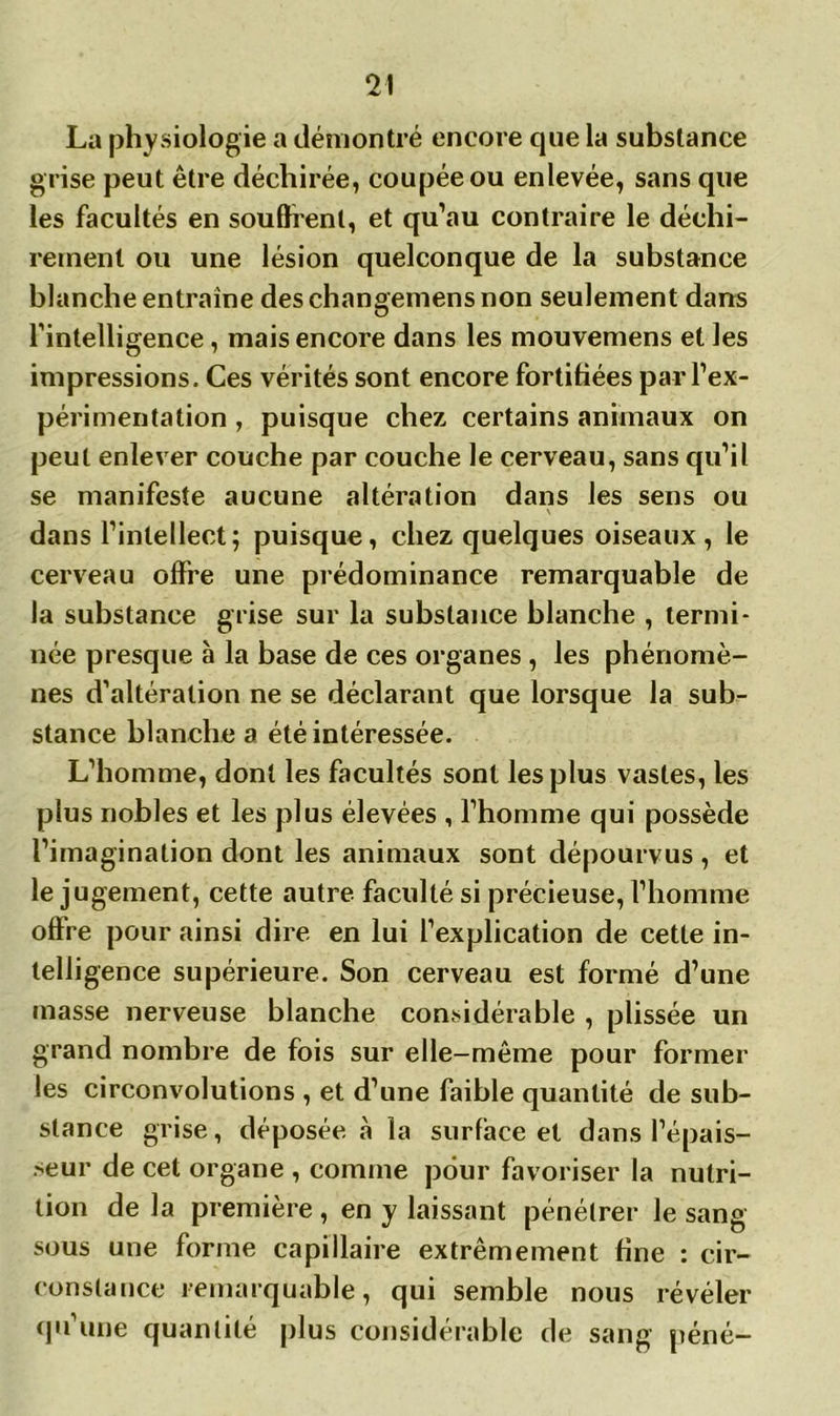 La physiologie a démontré encore que la substance grise peut être déchirée, coupée ou enlevée, sans que les facultés en soufflent, et qu’au contraire le déchi- rement ou une lésion quelconque de la substance blanche entraîne des changemensnon seulement dans l’intelligence, mais encore dans les mouvemens et les impressions. Ces vérités sont encore fortifiées par l’ex- périmentation , puisque chez certains animaux on peut enlever couche par couche le cerveau, sans qu’il se manifeste aucune altération dans les sens ou dans l’intellect; puisque, chez quelques oiseaux, le cerveau offre une prédominance remarquable de la substance grise sur la substance blanche , termi- née presque à la base de ces organes , les phénomè- nes d’altération ne se déclarant que lorsque la sub- stance blanche a été intéressée. L’homme, dont les facultés sont les plus vastes, les plus nobles et les plus élevées , l’homme qui possède l’imagination dont les animaux sont dépourvus , et le jugement, cette autre faculté si précieuse, l’homme offre pour ainsi dire en lui l’explication de cette in- telligence supérieure. Son cerveau est formé d’une masse nerveuse blanche considérable , plissée un grand nombre de fois sur elle-même pour former les circonvolutions , et d’une faible quantité de sub- stance grise, déposée à la surface et dans l’épais- seur de cet organe , comme pour favoriser la nutri- tion de la première , en y laissant pénétrer le sang sous une forme capillaire extrêmement fine : cir- constance remarquable, qui semble nous révéler qu’une quantité plus considérable de sang péné-