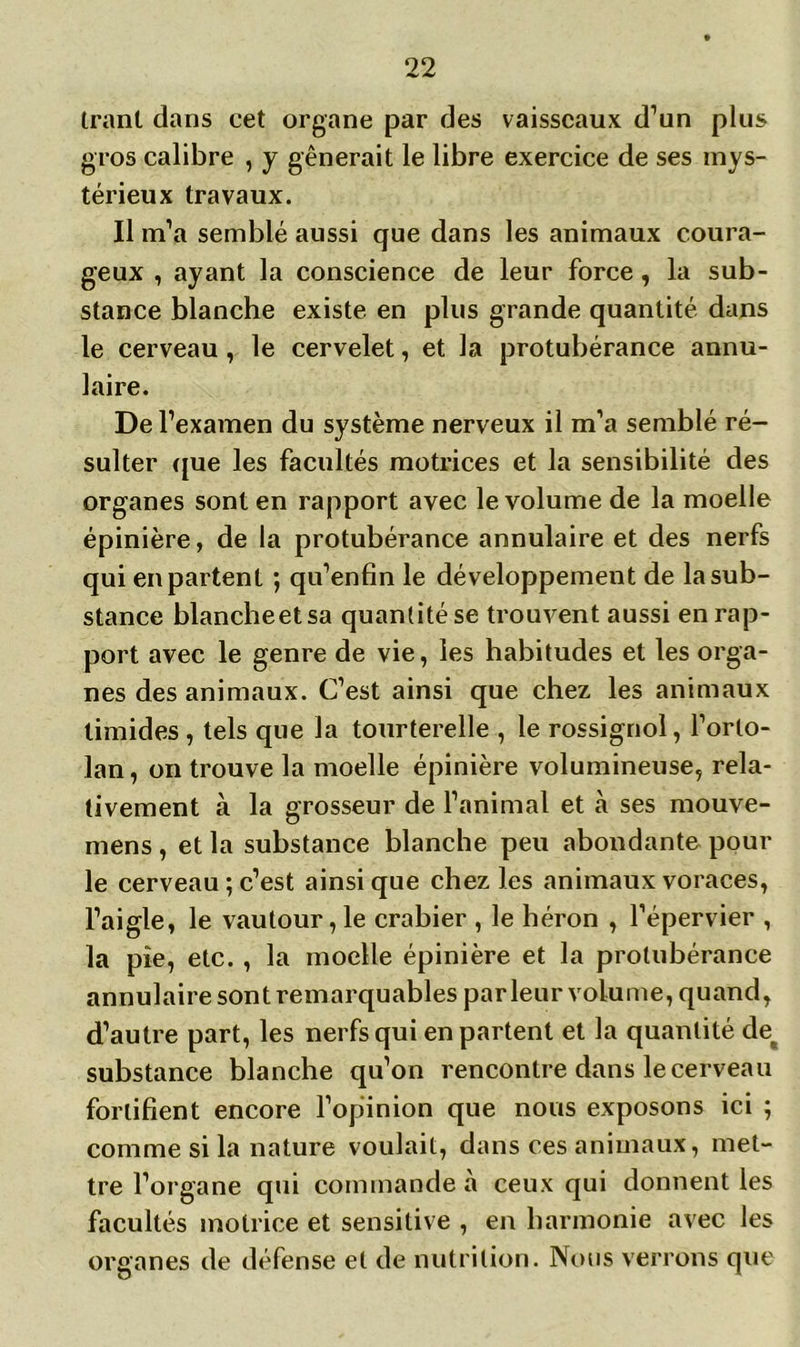 tranl dans cet organe par des vaisseaux d’un plus gros calibre , y gênerait le libre exercice de ses mys- térieux travaux. Il m’a semblé aussi que dans les animaux coura- geux , ayant la conscience de leur force, la sub- stance blanche existe en plus grande quantité dans le cerveau, le cervelet, et la protubérance annu- laire. De l’examen du système nerveux il m’a semblé ré- sulter que les facultés motrices et la sensibilité des organes sont en rapport avec le volume de la moelle épinière, de la protubérance annulaire et des nerfs qui en partent ; qu’enfin le développement de la sub- stance blancheetsa quantité se trouvent aussi en rap- port avec le genre de vie, les habitudes et les orga- nes des animaux. C’est ainsi que chez les animaux timides , tels que la tourterelle , le rossignol, l’orto- lan, on trouve la moelle épinière volumineuse, rela- tivement à la grosseur de l’animal et à ses mouve- mens, et la substance blanche peu abondante pour le cerveau ; c’est ainsi que chez les animaux voraces, l’aigle, le vautour, le crabier , le héron , l’épervier , la pie, etc. , la moelle épinière et la protubérance annulaire sont remarquables parleur volume, quand, d’autre part, les nerfs qui en partent et la quantité de# substance blanche qu’on rencontre dans le cerveau fortifient encore l’opinion que nous exposons ici ; comme si la nature voulait, dans ces animaux, met- tre l’organe qui commande à ceux qui donnent les facultés motrice et sensitive , en harmonie avec les organes de défense et de nutrition. Nous verrons que