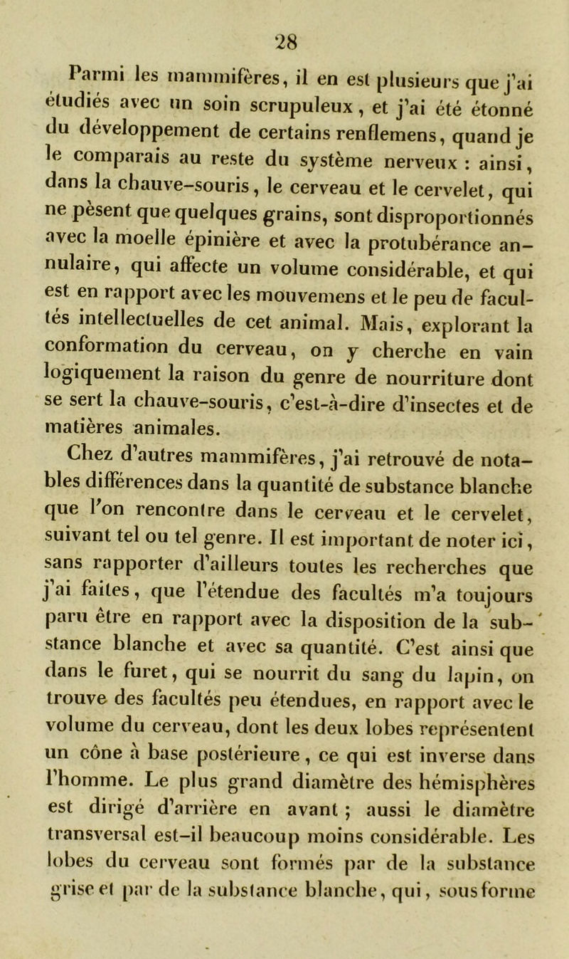 Parmi les mammifères, il en esl plusieurs que j’ai étudiés avec un soin scrupuleux, et j’ai été étonné du développement de certains renflemens, quand je le comparais au reste du système nerveux : ainsi, dans la chauve-souris, le cerveau et le cervelet, qui ne pèsent que quelques grains, sont disproportionnés avec la moelle épinière et avec la protubérance an- nulaire, qui affecte un volume considérable, et qui est en rapport avec les mouvemens et le peu de facul- tés intellectuelles de cet animal. Mais, explorant la conformation du cerveau, on y cherche en vain logiquement la raison du genre de nourriture dont se sert la chauve-souris, c’est-à-dire d’insectes et de matières animales. Chez d autres mammifères, j’ai retrouvé de nota- bles différences dans la quantité de substance blanche que Ion rencontre dans le cerveau et le cervelet, suivant tel ou tel genre. Il est important de noter ici, sans rapporter d’ailleurs toutes les recherches que j ai faites, que l’étendue des facultés m’a toujours paru être en rapport avec la disposition de la sub- ' stance blanche et avec sa quantité. C’est ainsi que dans le furet, qui se nourrit du sang du lapin, on trouve des facultés peu étendues, en rapport avec le volume du cerveau, dont les deux lobes représentent un cône à base postérieure, ce qui est inverse dans l’homme. Le plus grand diamètre des hémisphères est dirigé d’arrière en avant ; aussi le diamètre transversal est-il beaucoup moins considérable. Les lobes du cerveau sont formés par de la substance grise et par de la substance blanche, qui, sous forme