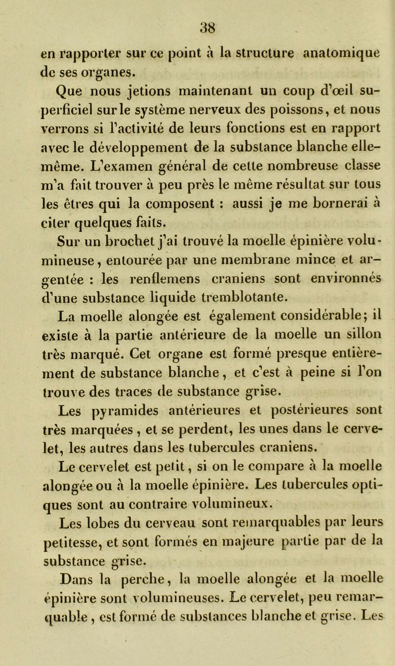 en rapporter sur ce point à la structure anatomique de ses organes. Que nous jetions maintenant un coup d’œil su- perficiel sur le système nerveux des poissons, et nous verrons si l’activité de leurs fonctions est en rapport avec le développement de la substance blanche elle- même. L’examen général de cette nombreuse classe m’a fait trouver à peu près le même résultat sur tous les êtres qui la composent : aussi je me bornerai à citer quelques faits. Sur un brochet j’ai trouvé la moelle épinière volu- mineuse , entourée par une membrane mince et ar- gentée : les renflemens crâniens sont environnés O d’une substance liquide tremblotante. La moelle alongée est également considérable; il existe à la partie antérieure de la moelle un sillon très marqué. Cet organe est formé presque entière- ment de substance blanche, et c’est à peine si l’on trouve des traces de substance grise. Les pyramides antérieures et postérieures sont très marquées , et se perdent, les unes dans le cerve- let, les autres dans les tubercules crâniens. Le cervelet est petit, si on le compare à la moelle alongée ou à la moelle épinière. Les tubercules opti- ques sont au contraire volumineux. Les lobes du cerveau sont remarquables par leurs petitesse, et sont formés en majeure partie par de la substance grise. Dans la perche, la moelle alongée et la moelle épinière sont volumineuses. Le cervelet, peu remar- quable , est formé de substances blanche et grise. Les