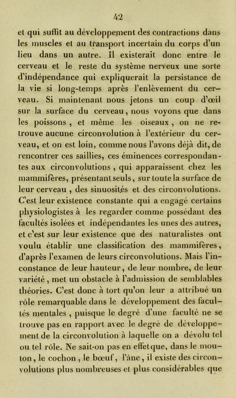 et qui suffit au développement des contractions dans les muscles et au transport incertain du corps d’un lieu dans un autre. Il existerait donc entre le cerveau et le reste du système nerveux une sorte d’indépendance qui expliquerait la persistance de la vie si long-temps après l’enlèvement du cer- veau. Si maintenant nous jetons un coup d’œil sur la surface du cerveau, nous voyons que dans les poissons , et même les oiseaux , on ne re- trouve aucune circonvolution à l’extérieur du cer- veau, et on est loin, comme nous l’avons déjà dit, de rencontrer ces saillies, ces éminences correspondan- tes aux circonvolutions , qui apparaissent chez les mammifères, présentant seuls, sur toute la surface de leur cerveau , des sinuosités et des circonvolutions. C’est leur existence constante qui a engagé certains physiologistes à les regarder comme possédant des facultés isolées et indépendantes les unes des autres, et c’est sur leur existence que des naturalistes ont voulu établir une classification des mammifères, d’après l’examen de leurs circonvolutions. Mais l’in- constance de leur hauteur, de leur nombre, de leur variété, met un obstacle à l’admission de semblables théories. C’est donc à tort qu’on leur a attribué un rôle remarquable dans le développement des facul- tés mentales , puisque le degré d’une faculté ne se trouve pas en rapport avec le degré de développe- ment de la circonvolution à laquelle on a dévolu tel ou tel rôle. Ne sait-on pas en effet que, dans le mou- ton , le cochon , le bœuf, l’âne, il existe des circon- volutions plus nombreuses et plus considérables que