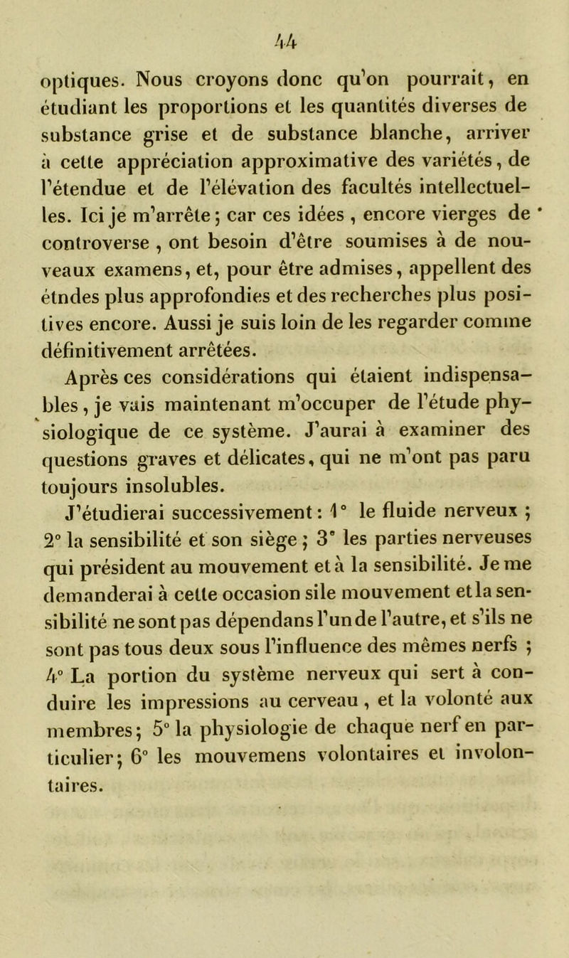 optiques. Nous croyons donc qu’on pourrait, en étudiant les proportions et les quantités diverses de substance grise et de substance blanche, arriver à cette appréciation approximative des variétés, de l’étendue et de l’élévation des facultés intellectuel- les. Ici je m’arrête ; car ces idées , encore vierges de * controverse , ont besoin d’être soumises à de nou- veaux examens, et, pour être admises, appellent des étndes plus approfondies et des recherches plus posi- tives encore. Aussi je suis loin de les regarder comme définitivement arrêtées. Après ces considérations qui étaient indispensa- bles , je vais maintenant m’occuper de l’étude phy- siologique de ce système. J’aurai à examiner des questions graves et délicates, qui ne m’ont pas paru toujours insolubles. J’étudierai successivement: 1° le fluide nerveux ; 2° la sensibilité et son siège ; 39 les parties nerveuses qui président au mouvement et à la sensibilité. Je me demanderai à cette occasion sile mouvement et la sen- sibilité ne sont pas dépendans l’un de l’autre, et s’ils ne sont pas tous deux sous l’influence des mêmes nerfs ; 4° La portion du système nerveux qui sert à con- duire les impressions au cerveau , et la volonté aux membres; 5° la physiologie de chaque nerf en par- ticulier; 6° les mouvemens volontaires et involon- taires.