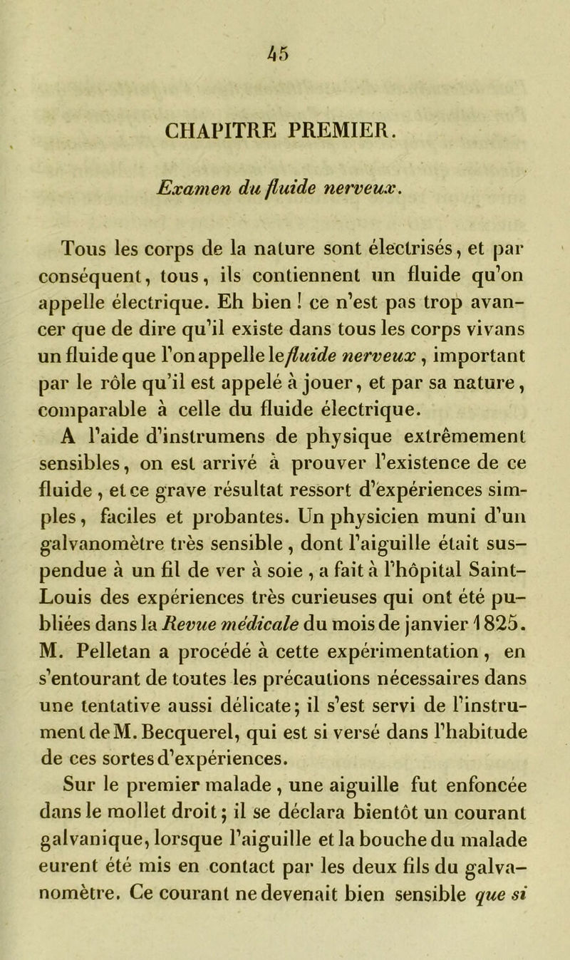CHAPITRE PREMIER. Examen du fluide nerveux. Tous les corps de la nature sont électrisés, et par conséquent, tous, ils contiennent un fluide qu’on appelle électrique. Eh bien ! ce n’est pas trop avan- cer que de dire qu’il existe dans tous les corps vivans un fluide que l’on appelle \efluide nerveux, important par le rôle qu’il est appelé à jouer, et par sa nature, comparable à celle du fluide électrique. A l’aide d’inslrumens de physique extrêmement sensibles, on est arrivé à prouver l’existence de ce fluide , et ce grave résultat ressort d’expériences sim- ples, faciles et probantes. Un physicien muni d’un galvanomètre très sensible , dont l’aiguille était sus- pendue à un fil de ver à soie , a fait à l’hôpital Saint- Louis des expériences très curieuses qui ont été pu- bliées dans la Revue médicale du mois de janvier 1825. M. Pelletan a procédé à cette expérimentation , en s’entourant de toutes les précautions nécessaires dans une tentative aussi délicate; il s’est servi de l’instru- ment de M. Becquerel, qui est si versé dans l’habitude de ces sortes d’expériences. Sur le premier malade , une aiguille fut enfoncée dans le mollet droit ; il se déclara bientôt un courant galvanique, lorsque l’aiguille et la bouche du malade eurent été mis en contact par les deux fils du galva- nomètre. Ce courant ne devenait bien sensible que si