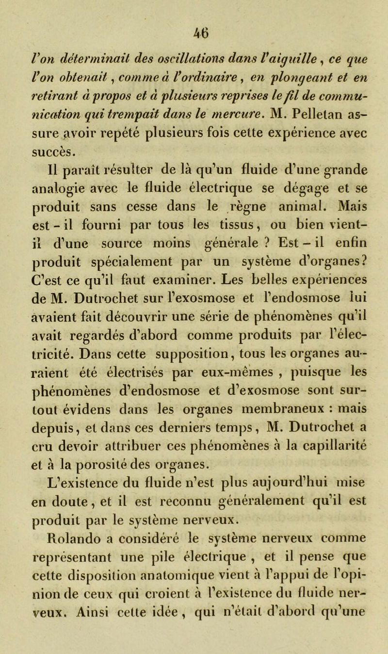 Von déterminait des oscillations dans Vaiguille, ce que Von obtenait, comme à Vordinaire, en plongeant et en retirant à propos et à plusieurs reprises le fil de commu- nication qui trempait dans le mercure. M. Pelletan as- sure avoir répété plusieurs fois cette expérience avec succès. Il paraît résulter de là qu’un fluide d’une grande analogie avec le fluide électrique se dégage et se produit sans cesse dans le règne animal. Mais est - il fourni par tous les tissus, ou bien vient- il d’une source moins générale ? Est - il enfin produit spécialement par un système d’organes? C’est ce qu’il faut examiner. Les belles expériences de M. Dutrochet sur l’exosmose et l’endosmose lui avaient fait découvrir une série de phénomènes qu’il avait regardés d’abord comme produits par l’élec- tricité. Dans cette supposition, tous les organes au- raient été électrisés par eux-mêmes , puisque les phénomènes d’endosmose et d’exosmose sont sur- tout évidens dans les organes membraneux : mais depuis, et dans ces derniers temps, M. Dutrochet a cru devoir attribuer ces phénomènes à la capillarité et à la porosité des organes. L’existence du fluide n’est plus aujourd’hui mise en doute, et il est reconnu généralement qu’il est produit par le système nerveux. Rolando a considéré le système nerveux comme représentant une pile électrique , et il pense que cette disposition anatomique vient à l’appui de l’opi- nion de ceux qui croient à l’existence du fluide ner- veux. Ainsi celle idée , qui n’était d’abord qu’une