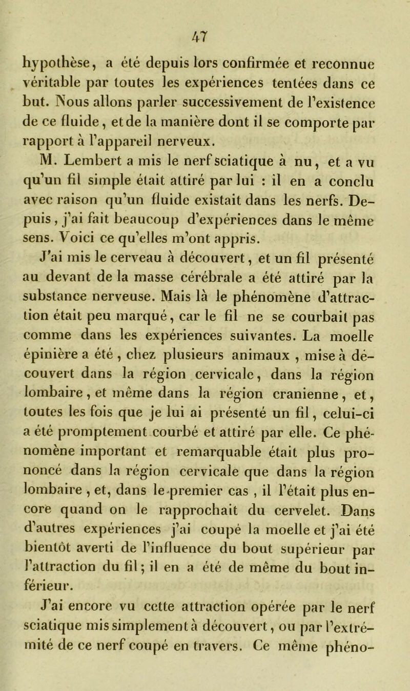 hypothèse, a été depuis lors confirmée et reconnue véritable par toutes les expériences tentées dans ce but. INous allons parler successivement de l’existence de ce fluide, et de la manière dont il se comporte par rapport à l’appareil nerveux. M. Lembert a mis le nerf sciatique à nu, et a vu qu’un fil simple était attiré par lui : il en a conclu avec raison qu’un fluide existait dans les nerfs. De- puis , j’ai fait beaucoup d’expériences dans le même sens. Voici ce qu’elles m’ont appris. J’ai mis le cerveau à découvert, et un fil présenté au devant de la masse cérébrale a été attiré par la substance nerveuse. Mais là le phénomène d’attrac- tion était peu marqué, car le fil ne se courbait pas comme dans les expériences suivantes. La moelle épinière a été , chez plusieurs animaux , mise à dé- couvert dans la région cervicale, dans la région lombaire , et même dans la région crânienne , et, toutes les fois que je lui ai présenté un fil, celui-ci a été promptement courbé et attiré par elle. Ce phé- nomène important et remarquable était plus pro- noncé dans la région cervicale que dans la région lombaire , et, dans le premier cas , il l’était plus en- core quand on le rapprochait du cervelet. Dans d’autres expériences j’ai coupé la moelle et j’ai été bientôt averti de l’influence du bout supérieur par l’attraction du fil ; il en a été de même du bout in- férieur. J’ai encore vu cette attraction opérée par le nerf sciatique mis simplement à découvert, ou par l’extré- mité de ce nerf coupé en travers. Ce même phéno-