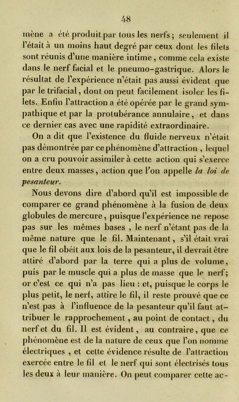 mène a été produit par tous les nerfs; seulement il l’était à un moins haut degré par ceux dont les filets sont réunis d’une manière intime , comme cela existe dans le nerf facial et le pneumo-gastrique. Alors le résultat de l’expérience n’était pas aussi évident que par le trifacial, dont on peut facilement isoler les fi- lets. Enfin l’attraction a été opérée par le grand sym- pathique et par la protubérance annulaire , et dans ce dernier cas avec une rapidité extraordinaire. On a dit que l’existence du fluide nerveux n’était pas démontrée par ce phénomène d’attraction , lequel on a cru pouvoir assimiler à cette action qui s’exerce entre deux masses, action que l'on appelle la loi de •pesanteur. Nous devons dire d’abord qu’il est impossible de comparer ce grand phénomène à la fusion de deux globules de mercure , puisque l’expérience ne repose pas sur les mêmes bases , le nerf n’étant pas de la même nature que le fil. Maintenant, s’il était vrai que le fil obéit aux lois de la pesanteur, il devrait être attiré d’abord par la terre qui a plus de volume, puis par le muscle qui a plus de masse que le nerf ; or c’est ce qui n’a pas lieu : et, puisque le corps le plus petit, le nerf, attire le fil, il reste prouvé que ce n’est pas à l’influence de la pesanteur qu’il faut at- tribuer le rapprochement, au point de contact, du nerf et du fil. Il est évident, au contraire, que ce phénomène est de la nature de ceux que l’on nomme électriques , et cette évidence résulte de l’attraction exercée entre le fil et le nerf qui sont électrisés tous les deux à leur manière. On peut comparer cette ac-