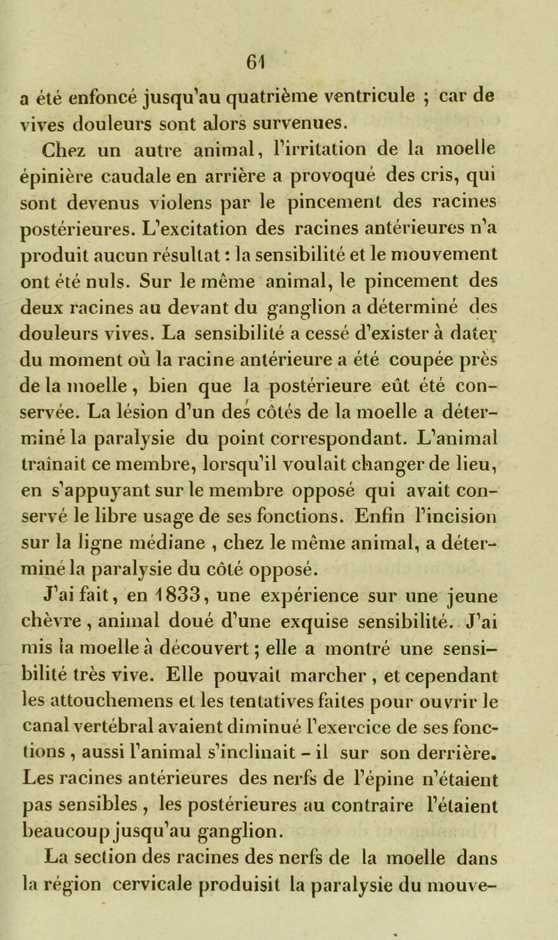 a été enfoncé jusqu’au quatrième ventricule ; car de vives douleurs sont alors survenues. Chez un autre animal, l’irritation de la moelle épinière caudale en arrière a provoqué des cris, qui sont devenus violens par le pincement des racines postérieures. L’excitation des racines antérieures n’a produit aucun résultat : la sensibilité et le mouvement ont été nuis. Sur le même animal, le pincement des deux racines au devant du ganglion a déterminé des douleurs vives. La sensibilité a cessé d’exister à dater du moment où la racine antérieure a été coupée près de la moelle, bien que la postérieure eût été con- servée. La lésion d’un des côtés de la moelle a déter- miné la paralysie du point correspondant. L’animal traînait ce membre, lorsqu’il voulait changer de lieu, en s’appuyant sur le membre opposé qui avait con- servé le libre usage de ses fonctions. Enfin l’incision sur la ligne médiane , chez le même animal, a déter- miné la paralysie du côté opposé. J’ai fait, en 1833, une expérience sur une jeune chèvre , animal doué d’une exquise sensibilité. J’ai mis la moelle à découvert ; elle a montré une sensi- bilité très vive. Elle pouvait marcher , et cependant les attouchemens et les tentatives faites pour ouvrir le canal vertébral avaient diminué l’exercice de ses fonc- tions , aussi l’animal s’inclinait - il sur son derrière. Les racines antérieures des nerfs de l’épine n’étaient pas sensibles , les postérieures au contraire l’étaient beaucoup jusqu’au ganglion. La section des racines des nerfs de la moelle dans la région cervicale produisit la paralysie du mouve-