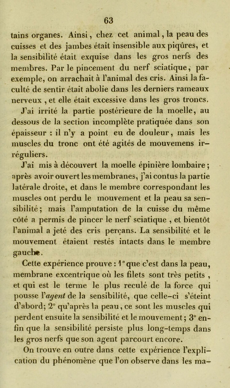 tains organes. Ainsi, chez cet animal, la peau des cuisses et des jambes était insensible aux piqûres, et la sensibilité était exquise dans les gros nerfs des membres. Parle pincement du nerf sciatique, par exemple, on arrachait à l’animal des cris. Ainsi la fa- culté de sentir était abolie dans les derniers rameaux nerveux , et elle était excessive dans les gros troncs. J’ai irrité la partie postérieure de la moelle, au dessous de la section incomplète pratiquée dans son épaisseur : il n’y a point eu de douleur, mais les muscles du tronc ont été agités de mouvemens ir- réguliers. J’ai mis à découvert la moelle épinière lombaire ; après avoir ouvert les membranes, j’ai contus la partie latérale droite, et dans le membre correspondant les muscles ont perdu le mouvement et la peau sa sen- sibilité ; mais l’amputation de la cuisse du même côté a permis de pincer le nerf sciatique , et bientôt l’animal a jeté des cris perçans. La sensibilité et le mouvement étaient restés intacts dans le membre gauche. Cette expérience prouve : 1°que c’est dans la peau, membrane excentrique où les filets sont très petits , et qui est le terme le plus reculé de la force qui pousse Yayent de la sensibilité, que celle-ci s’éteint d’abord; 2° qu’après la peau, ce sont les muscles qui perdent ensuite la sensibilité et le mouvement ; 3° en- fin que la sensibilité persiste plus long-temps dans les gros nerfs que son agent parcourt encore. On trouve en outre dans cette expérience l’expli- cation du phénomène que l’on observe dans les ma-