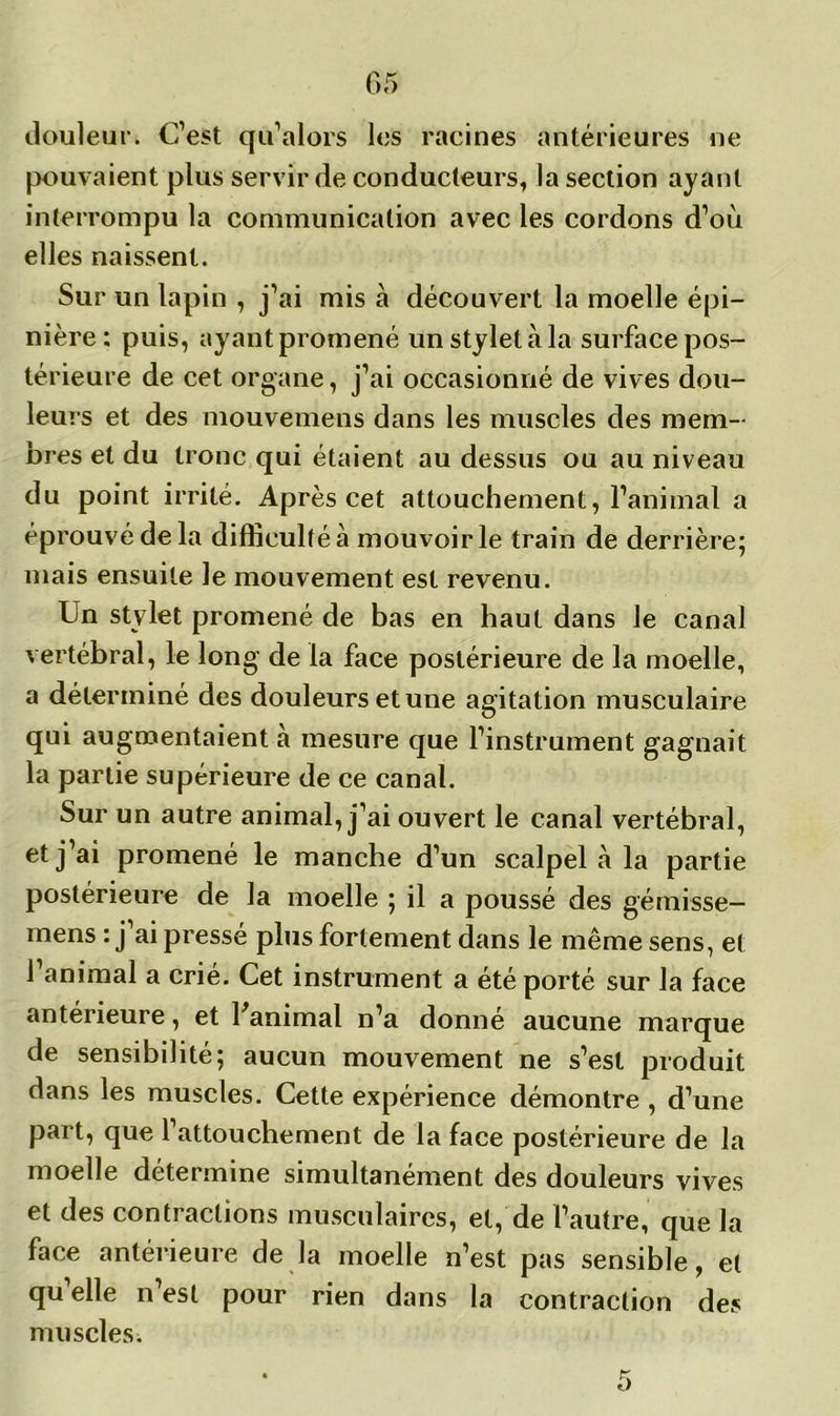 05 douleur. C’est qu’alors les racines antérieures ne pouvaient plus servir de conducteurs, la section ayant interrompu la communication avec les cordons d’où elles naissent. Sur un lapin , j’ai mis à découvert la moelle épi- nière: puis, ayant promené un stylet à la surface pos- térieure de cet organe, j’ai occasionné de vives dou- leurs et des mouvemens dans les muscles des mem- bres et du tronc qui étaient au dessus ou au niveau du point irrité. Après cet attouchement, l’animal a éprouvé de la difficulté à mouvoir le train de derrière; mais ensuite le mouvement est revenu. Un stylet promené de bas en haut dans le canal vertébral, le long de la face postérieure de la moelle, a déterminé des douleurs et une agitation musculaire qui augmentaient à mesure que l’instrument gagnait la partie supérieure de ce canal. Sur un autre animal, j’ai ouvert le canal vertébral, et j’ai promené le manche d’un scalpel à la partie postérieure de la moelle ; il a poussé des gémisse- mens : j’ai pressé plus fortement dans le même sens, et 1 animal a crié. Cet instrument a été porté sur la face antérieure, et l'animal n’a donné aucune marque de sensibilité; aucun mouvement ne s’est produit dans les muscles. Cette expérience démontre , d’une part, que l’attouchement de la face postérieure de la moelle détermine simultanément des douleurs vives et des contractions musculaires, et, de l’autre, que la face antérieure de la moelle n’est pas sensible, et qu elle n’est pour rien dans la contraction des muscles.