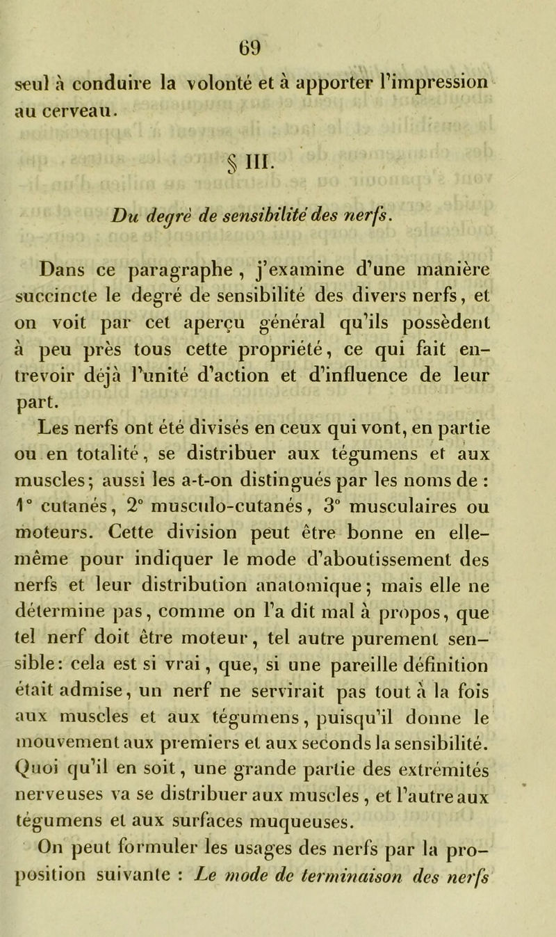 seul à conduire la volonté et à apporter l’impression au cerveau. S III. Du degré de sensibilité des nerfs. Dans ce paragraphe , j’examine d’une manière succincte le degré de sensibilité des divers nerfs, et on voit par cet aperçu général qu’ils possèdent à peu près tous cette propriété, ce qui fait en- trevoir déjà l’unité d’action et d’influence de leur part. Les nerfs ont été divisés en ceux qui vont, en partie ou en totalité, se distribuer aux tégumens et aux muscles; aussi les a-t-on distingués par les noms de : 1° cutanés, 2° musculo-cutanés, 3° musculaires ou moteurs. Cette division peut être bonne en elle- même pour indiquer le mode d’aboutissement des nerfs et leur distribution anatomique ; mais elle ne détermine pas, comme on l’a dit mal à propos, que tel nerf doit être moteur, tel autre purement sen- sible: cela est si vrai, que, si une pareille définition était admise, un nerf ne servirait pas tout à la fois aux muscles et aux tégumens, puisqu’il donne le mouvement aux premiers et aux seconds la sensibilité. Quoi qu’il en soit, une grande partie des extrémités nerveuses va se distribuer aux muscles , et l’autreaux tégumens et aux surfaces muqueuses. On peut formuler les usages des nerfs par la pro- position suivante : Le mode de terminaison des nerfs