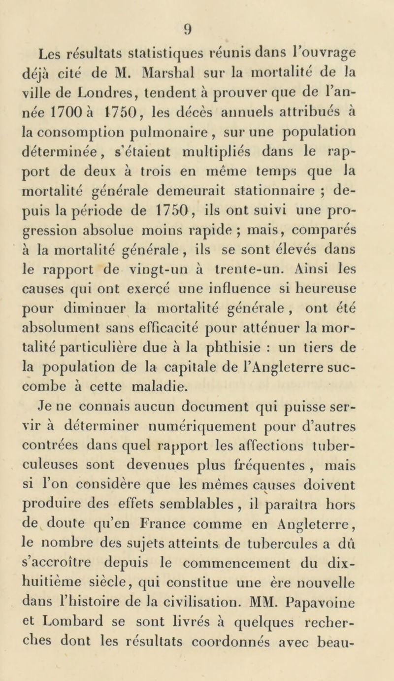 Les résultats statistiques réunis dans l’ouvrage déjà cité de M. Marshal sur la mortalité de la ville de Londres, tendent à prouver que de l’an- née 1700 à 1750, les décès annuels attribués à la consomption pulmonaire , sur une population déterminée, s’étaient multipliés dans le rap- port de deux à trois en même temps que la mortalité générale demeurait stationnaire ; de- puis la période de 1750, ils ont suivi une pro- gression absolue moins rapide; mais, comparés à la mortalité générale , ils se sont élevés dans le rapport de vingt-un à trente-un. Ainsi les causes qui ont exercé une influence si heureuse pour diminuer la mortalité générale , ont été absolument sans efficacité pour atténuer la mor- talité particulière due à la phthisie : un tiers de la population de la capitale de l’Angleterre suc- combe à cette maladie. Je ne connais aucun document qui puisse ser- vir à déterminer numériquement pour d’autres contrées dans quel rapport les affections tuber- culeuses sont devenues plus fréquentes , mais si l’on considère que les mêmes causes doivent produire des effets semblables , il paraîtra hors de doute qu’en France comme en Angleterre, le nombre des sujets atteints de tubercules a dù s’accroître depuis le commencement du dix- huitième siècle, qui constitue une ère nouvelle dans l’histoire de la civilisation. MM. Papavoine et Lombard se sont livrés à quelques recher- ches dont les résultats coordonnés avec beau-