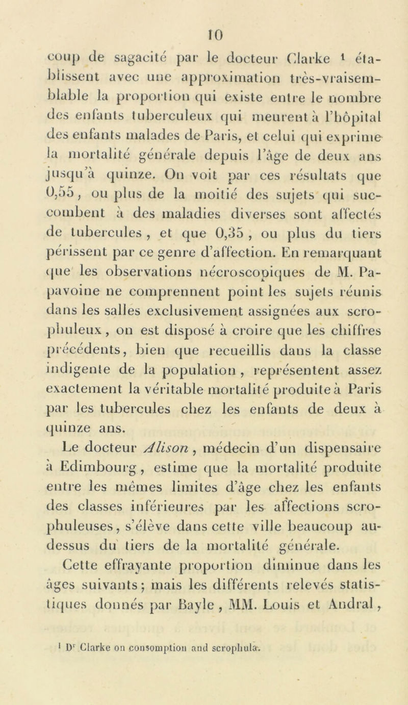coup de sagacité par le docteur Clarke 1 éta- blissent avec une approximation très-vraisem- blable la proportion qui existe entre le nombre des enfants tuberculeux qui meurent à l’hôpital des enfants malades de Paris, et celui qui exprime la mortalité générale depuis l’âge de deux ans jusqu’à quinze. On voit par ces résultats que 0,o5, ou plus de la moitié des sujets qui suc- combent à des maladies diverses sont affectés de tubercules , et que 0,35 , ou plus du tiers périssent par ce genre d’affection. En remarquant que les observations nécroscopiques de M. Pa- pavoine ne comprennent point les sujets réunis dans les salles exclusivement assignées aux scro- pbuleux, on est disposé à croire que les chiffres précédents, bien que recueillis dans la classe indigente de la population , représentent assez exactement la véritable mortalité produite à Paris par les tubercules chez les enfants de deux à quinze ans. Le docteur Alison , médecin d’un dispensaire a Edimbourg, estime que la mortalité produite entre les memes limites d’âge chez les enfants des classes inférieures par les affections scro- phuleuses, s’élève dans cette ville beaucoup au- dessus du tiers de la mortalité générale. Cette effrayante proportion diminue dans les âges suivants; mais les différents relevés statis- tiques donnés par Bayle , MM. Louis et Andral, 1 Dr Clarke on conîoniplion and scrophula-.