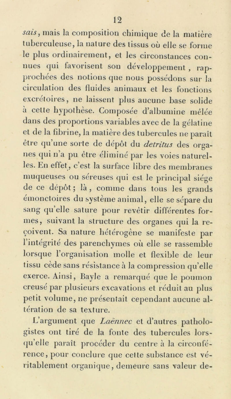 sais, mais la composition chimique de la matière tuberculeuse, la nature des tissus où elle se forme le plus ordinairement, et les circonstances con- nues qui favorisent sou développement , rap- prochées des notions que nous possédons sur la circulation des fluides animaux et les fonctions excrétoires, ne laissent plus aucune base solide a cette hypothèse. Composée d’albumine mêlée dans des proportions variables avec de la gélatine et de la fibrine, la matière des tubercules ne paraît être qu’une sorte de dépôt du détritus des orga- nes qui n a pu être éliminé par les voies naturel- les. En effet, c est la surface libre des membranes muqueuses ou séreuses qui est le principal siège de ce dépôt ; là , comme dans tous les grands emonctoires du système animal, elle se sépare du sang qu’elle sature pour revêtir différentes for- mes, suivant la structure des organes qui la re- çoivent. Sa nature hétérogène se manifeste par l’intégrité des parenchymes où elle se rassemble lorsque l’organisation molle et flexible de leur tissu cede sans résistance à la compression qu’elle exerce. Ainsi, Bayle a remarqué que le poumon creuse par plusieurs excavations et réduit au plus petit volume, ne présentait cependant aucune al- tération de sa texture. L’argument que Laënnec et d’autres patholo- gistes ont tiré de la fonte des tubercules lors- qu’elle paraît procéder du centre à la circonfé- rence, pour conclure que celte substance est vé- ritablement organique, demeure sans valeur de-