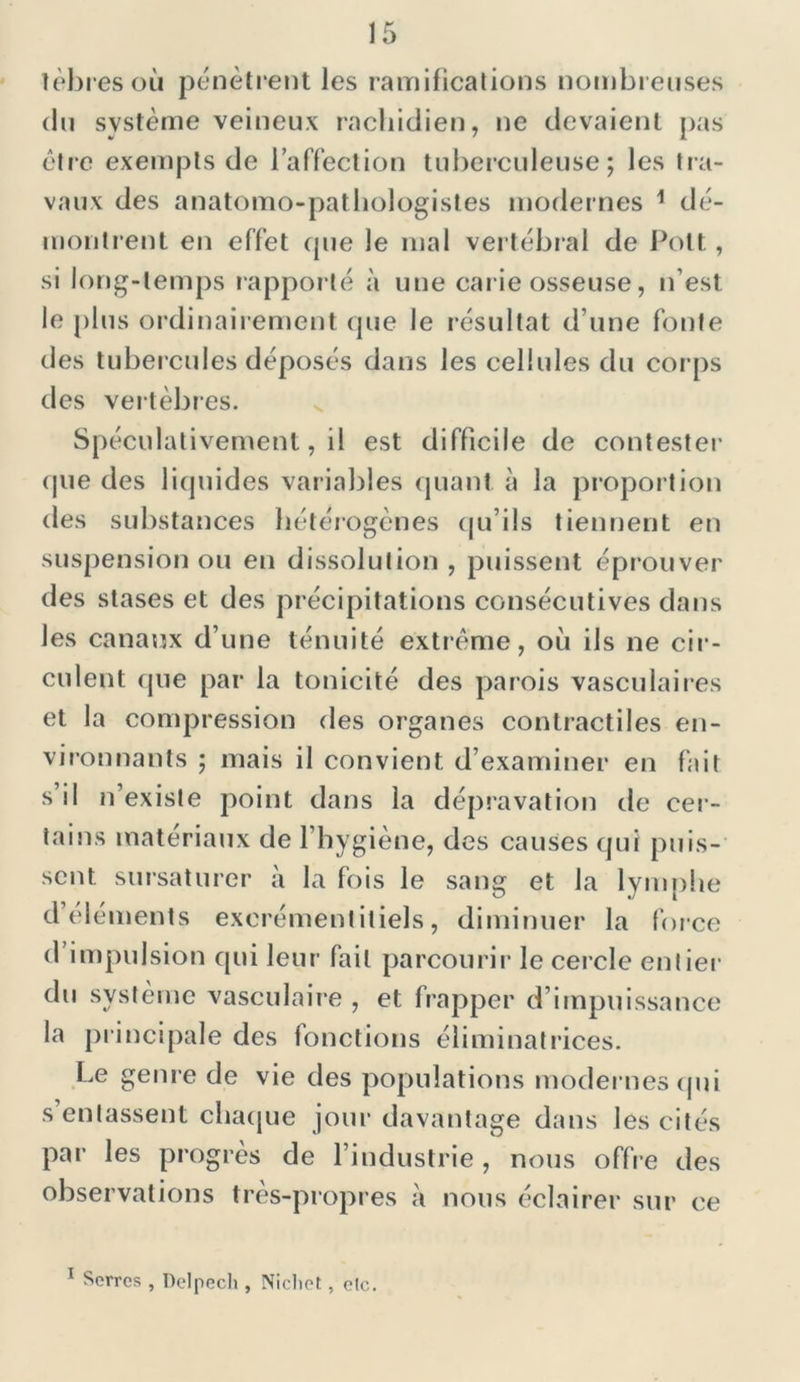 tèbresoù pénètrent les ramifications nombreuses du système veineux rachidien, ne devaient pas être exempts de l’affection tuberculeuse; les tra- vaux des anatomo-pathologistes modernes 1 dé- montrent en effet que le mal vertébral de Pott, si long-temps rapporté à une carie osseuse, n’est le plus ordinairement que le résultat d’une fonte des tubercules déposés dans les cellules du corps des vertèbres. Spéculativement, il est difficile de contester que des liquides variables quant à la proportion des substances hétérogènes qu’ils tiennent en suspension ou en dissolution, puissent éprouver des stases et des précipitations consécutives dans les canaux d’une ténuité extrême, où ils ne cir- culent que par la tonicité des parois vasculaires et la compression des organes contractiles en- vironnants ; mais il convient d’examiner en fait s’il n’existe point dans la dépravation de cer- tains matériaux de l’hygiène, des causes qui puis- sent. sursaturer à la fois le sang et la lymphe d cléments excrémentitiels, diminuer la force d’impulsion qui leur fait parcourir le cercle entier du système vasculaire , et frapper d’impuissance la principale des fonctions éliminatrices. Le genre de vie des populations modernes qui s entassent chaque jour davantage dans les cités par les progrès de l’industrie, nous offre des observations très-propres à nous éclairer sur ce Serres , Delpech , Nichet, elc.