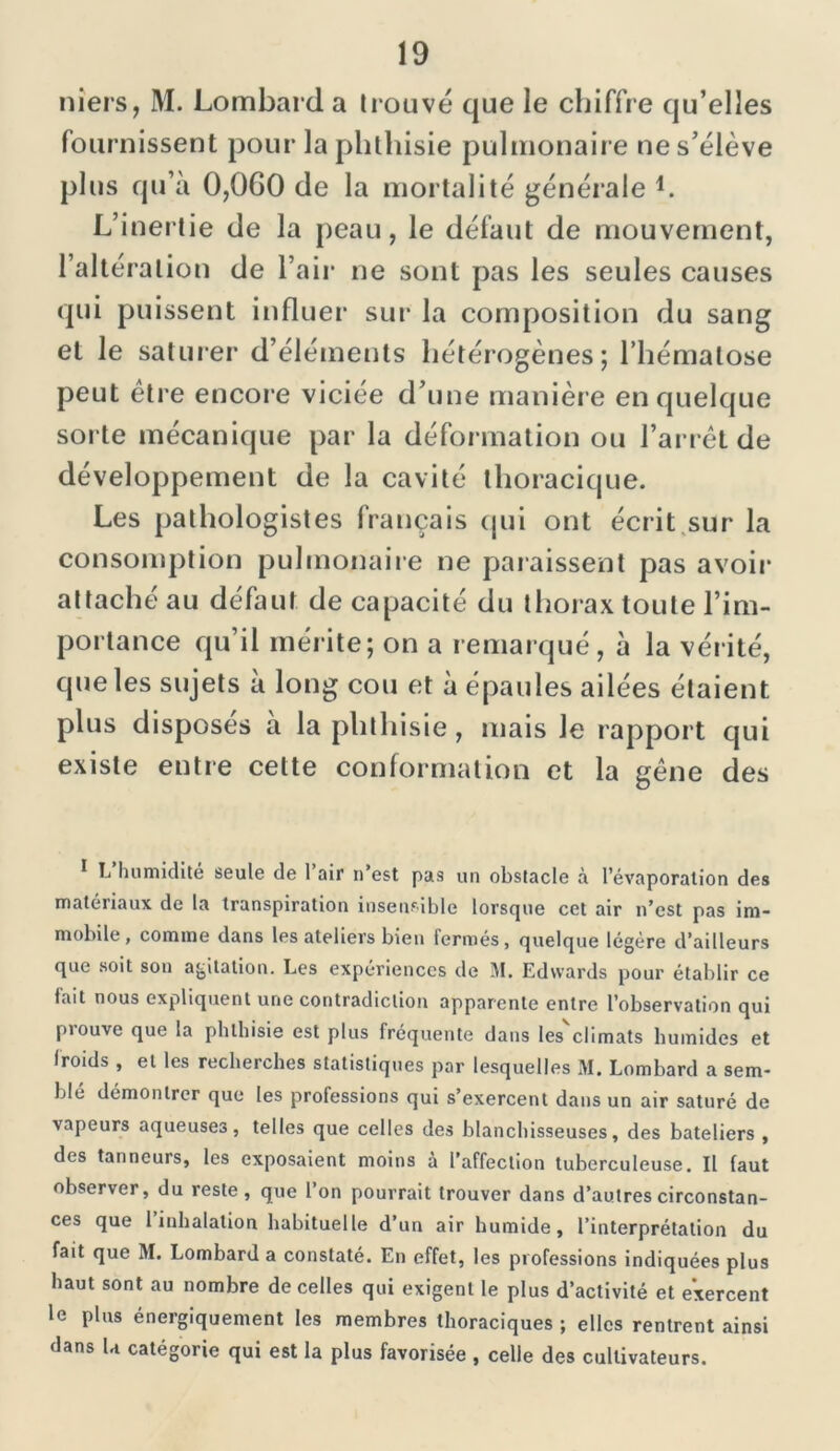 niers, M. Lombard a trouve que le chiffre qu’elles fournissent pour la phthisie pulmonaire ne s’élève plus qu’à 0,0G0 de la mortalité générale b L’inertie de la peau, le défaut de mouvement, l’altération de l’air ne sont pas les seules causes qui puissent influer sur la composition du sang et le saturer d’éléments hétérogènes; l’hématose peut être encore viciée d’une manière en quelque sorte mécanique par la déformation ou l’arrêt de développement de la cavité thoracique. Les pathologistes français qui ont écrit sur la consomption pulmonaire ne paraissent pas avoir attaché au défaut de capacité du thorax toute l’im- portance qu’il mérite; on a remarqué, à la vérité, que les sujets à long cou et à épaules ailées étaient plus disposes à la phthisie, mais le rapport qui existe entre cette conformation et la gêne des 1 L’humidité seule de l’air n’est pas un obstacle à l’évaporation des matériaux de la transpiration insensible lorsque cet air n’est pas im- mobile , comme dans les ateliers bien fermés, quelque légère d’ailleurs que soit son agitation. Les expériences de M. Edwards pour établir ce fait nous expliquent une contradiction apparente entre l’observation qui prouve que la phthisie est plus fréquente dans les'climats humides et iroids , et les recherches statistiques par lesquelles M. Lombard a sem- blé démontrer que les professions qui s’exercent dans un air saturé de vapeurs aqueuses, telles que celles des blanchisseuses, des bateliers , des tanneurs, les exposaient moins à l’affection tuberculeuse. Il faut observer, du reste, que l’on pourrait trouver dans d’autres circonstan- ces que 1 inhalation habituelle d’un air humide, l’interprétation du fait que M. Lombard a constaté. En effet, les professions indiquées plus haut sont au nombre de celles qui exigent le plus d’activité et exercent le plus énergiquement les membres thoraciques ; elles rentrent ainsi dans U catégorie qui est la plus favorisée , celle des cultivateurs.