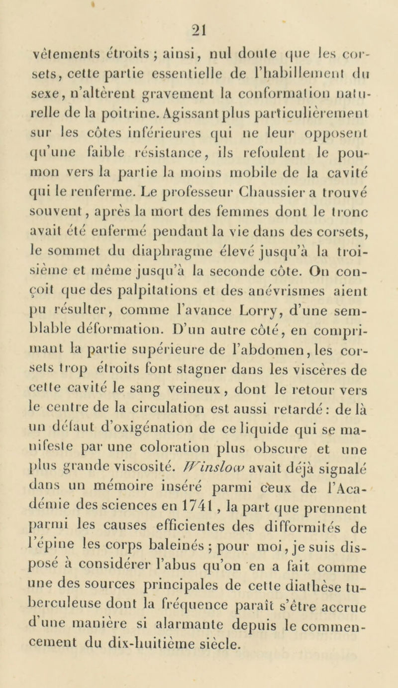 vêtements étroits ; ainsi, nul doute <jue les cor- sets, cette partie essentielle de riiabilleinent du sexe, n’altèrent gravement la conformation natu- relle de la poitrine. Agissant plus particulièrement sur les cotes inférieures qui ne leur opposent qu’une faible résistance, ils refoulent le pou- mon vers la partie la moins mobile de la cavité qui le renferme. Le professeur Chaussier a trouvé souvent, après la mort des femmes dont le tronc avait été enfermé pendant la vie dans des corsets, le sommet du diaphragme élevé jusqu’à la troi- sième et même jusqu’à la seconde côte. On con- çoit cjue des palpitations et des anévrismes aient pu résulter, comme l’avance Lorry, d’une sem- blable déformation. D’un autre côté, en compri- mant la partie supérieure de l’abdomen, les cor- sets trop étroits font stagner dans les viscères de celle cavité le sang veineux, dont le retour vers le centre de la circulation est aussi retardé: delà un défaut d’oxigénation de ce liquide qui se ma- nifeste par une coloration plus obscure et une plus grande viscosité. TFinslow avait déjà signalé dans un mémoire inséré parmi c'Cux de l’Aca- démie des sciences en 1741 , la part que prennent parmi les causes efficientes des difformités de 1 épine les corps baleinés ; pour moi, je suis dis- pose a considérer 1 abus qu on en a fait comme une des sources principales de cette diathèse tu- berculeuse dont la fréquence paraît s’être accrue d une maniéré si alarmante depuis le commen- cement du dix-huitième siècle.