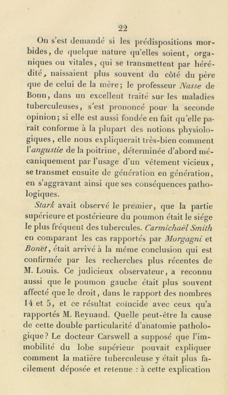 On s est demandé si les prédispositions mor- bides, de quelque nature quelles soient, orga- niques ou vitales, qui se transmettent par héré- dité , naissaient plus souvent du côté du père que de celui de la mère; le professeur Nasse de Bonn, dans un excellent traité sur les maladies tuberculeuses, s'est prononcé pour la seconde opinion; si elle est aussi fondée en fait qu elle pa- raît conforme a la plupart des notions physiolo- giques, elle nous expliquerait très-bien comment 1 angustie de la poitrine, déterminée d’abord mé- caniquement par l’usage d’un vêtement vicieux , se transmet ensuite de génération en génération, en s’aggravant ainsi que ses conséquences patho- logiques. Stark avait observé le premier, que la partie supérieure et postérieure du poumon était le siège le plus fréquent des tubercules. Carmichaël Smith en comparant les cas rapportés par Morgagni et Boriet, était arrivé à la même conclusion qui est confirmée par les recherches plus récentes de M. Louis. Ce judicieux observateur, a reconnu aussi que le poumon gauche était plus souvent affecté que le droit, dans le rapport des nombres 14 et 5, et ce résultat coïncide avec ceux qu’a rapportés M. Reynaud. Quelle peut-être la cause de cette double particularité d’anatomie patholo- gique? Le docteur Carswell a supposé que l’im- mobilité du lobe supérieur pouvait expliquer comment la matière tuberculeuse y était plus fa- cilement déposée et retenue : à cette explication