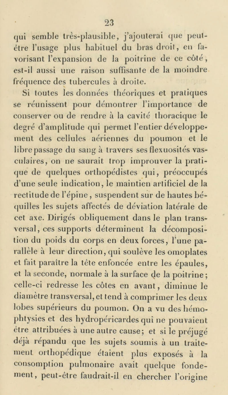 qui semble très-plausible, j’ajouterai que peut- être l’usage plus habituel du bras droit, en fa- vorisant l’expansion de la poitrine de ce côté , est-il aussi une raison suffisante de la moindre fréquence des tubercules à droite. Si toutes les données théoriques et pratiques se réunissent pour démontrer l’importance de conserver ou de rendre à la cavité thoracique le degré d’amplitude qui permet l’entier développe- ment des cellules aériennes du poumon et le libre passage du sang à travers ses flexuosités vas- culaires, on ne saurait trop irnprouver la prati- que de quelques orthopédistes qui, préoccupés d’une seule indication, le maintien artificiel de la rectitude de l’épine, suspendent sur de hautes bé- quilles les sujets affectés de déviation latérale de cet axe. Dirigés obliquement dans le plan trans- versal, ces supports déterminent la décomposi- tion du poids du corps en deux forces, l’une pa- rallèle à leur direction, qui soulève les omoplates et fait paraître la tête enfoncée entre les épaules, et la seconde, normale à la surface de la poitrine; celle-ci redresse les côtes en avant, diminue le diamètre transversal, et tend à comprimer les deux lobes supérieurs du poumon. On a vu des liémo- pbtysies et des hydropéricardes qui ne pouvaient être attribuées à une autre cause; et si le préjugé déjà répandu que les sujets soumis à un traite- ment orthopédique étaient plus exposés à la consomption pulmonaire avait quelque fonde- ment, peut-être faudrait-il en chercher l’origine