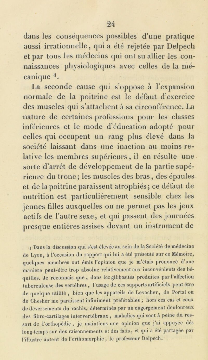 dans les conséquences possibles d’une pratique aussi irrationnelle, qui a été rejetée par Delpech et par tous les médecins qui ont su allier les con- naissances physiologiques avec celles de la mé- canique h La seconde cause qui s’oppose à l’expansion normale de la poitrine est le défaut d’exercice des muscles qui s’attachent à sa circonférence. La nature de certaines professions pour les classes inférieures et le mode d’éducation adopté pour celles qui occupent un rang plus élevé dans la société laissant dans une inaction au moins re- lative les membres supérieurs, il en résulte une sorte d’arrêt de développement de la partie supé- rieure du tronc; les muscles des bras, des épaules et de la poitrine paraissent atrophiés; ce défaut de nutrition est particulièrement sensible chez les jeunes filles auxquelles on ne permet pas les jeux actifs de l’autre sexe, et qui passent des journées presque entières assises devant un instrument de I Dans la discussion qui s’est élevée au sein de la Société de médecine de Lyon, à l’occasion du rapport qui lui a été présenté sur ce Mémoire, quelques membres ont émis l’opinion que je m’étais prononcé d’une manière peut-être trop absolue relativement aux inconvénients des bé- quilles. Je reconnais que, dans les gibbosités produites par l’affection tuberculeuse des vertèbres , l’usage de ces supports artificiels peut être de quelque utilité , bien que les appareils de Levacher, de Portai ou de Chesher me paraissent infiniment préférables ; hors ces cas et ceux de déversements du rachis, déterminés par un engorgement douloureux des fibro-cartilages intervertébraux , maladies qui sont à peine du res- sort de l’orthopédie , je maintiens une opinion que j’ai appuyée dés long-temps sur des raisonnements et des faits, et qui a été partagée par l’illustre auteur de l’orthomorphie , le professeur Delpech.