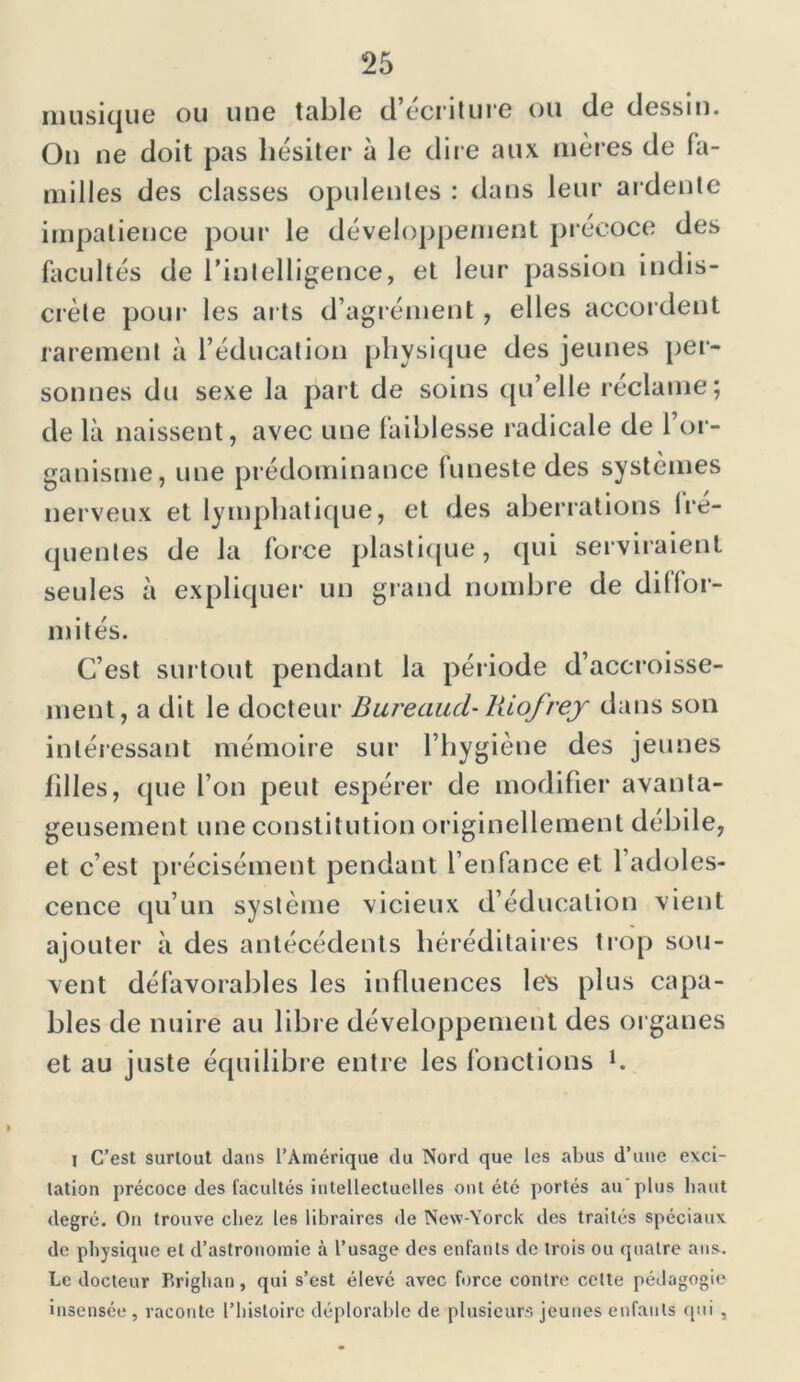 musique ou une table d’écriture ou de dessin. On ne doit pas hésiter à le dire aux mères de la- milles des classes opulentes : dans leur ardente impatience pour le développement précoce des facultés de l’intelligence, et leur passion indis- crète pour les arts d’agrément, elles accordent rarement à l’éducation physique des jeunes per- sonnes du sexe la part de soins qu’elle réclame; de là naissent, avec une faiblesse radicale de l’or- ganisme, une prédominance funeste des systèmes nerveux et lymphatique, et des aberrations ire- quentes de la force plastique, qui serviraient seules à expliquer un grand nombre de diffor- mités. C’est surtout pendant la période d’accroisse- ment, a dit le docteur Bureaud- liiofrej dans son intéressant mémoire sur l’hygiène des jeunes hiles, que l’on peut espérer de modifier avanta- geusement une constitution originellement débile, et c’est précisément pendant l’enfance et 1 adoles- cence qu’un système vicieux d’éducation vient ajouter à des antécédents héréditaires trop sou- vent défavorables les influences le's plus capa- bles de nuire au libre développement des organes et au juste équilibre entre les fonctions h i C’est surtout dans l’Amérique du Nord que les abus d’uue exci- tation précoce des facultés intellectuelles ont été portés au plus liant degré. On trouve chez les libraires de New-Yorck des traités spéciaux de physique et d’astronomie à l’usage des enfants de trois ou quatre ans. Le docteur Briglian, qui s’est élevé avec force contre celte pédagogie insensée , raconte l’histoire déplorable de plusieurs jeunes enfants qui ,