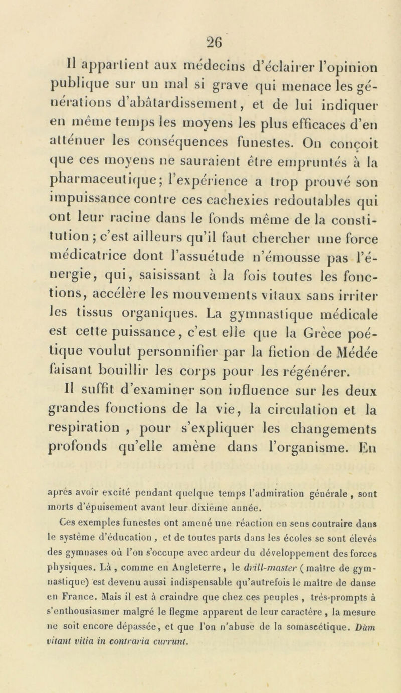 Il appartient aux médecins d’éclairer l’opinion publique sur un mal si grave qui menace les gé- nérations d abâtardissement, et de lui indiquer en même temps les moyens les plus efficaces d’en atténuer les conséquences funestes. On conçoit que ces moyens ne sauraient être empruntés à la pharmaceutique; l’expérience a trop prouvé son impuissance contre ces cachexies redoutables qui ont leur racine dans le fonds même de la consti- tution ; c est ailleurs qu’il faut chercher une force médicatrice dont l’assuétude n’émousse pas l’é- nergie, qui, saisissant à la fois toutes les fonc- tions, accélère les mouvements vitaux sans irriter les tissus organiques. La gymnastique médicale est cette puissance, c’est elle que la Grèce poé- tique voulut personnifier par la fiction de Médée faisant bouillir les corps pour les régénérer. Il suffit d’examiner son influence sur les deux grandes fonctions de la vie, la circulation et la respiration , pour s’expliquer les changements profonds qu’elle amène dans l’organisme. En après avoir excité pendant quelque temps l’admiration générale , sont morts d’épuisement avant leur dixiéme année. Ces exemples funestes ont amené une réaction en sens contraire dans le système d’éducation , et de toutes parts dans les écoles se sont élevés des gymnases où l’on s’occupe avec ardeur du développement des forces physiques. Là , comme en Angleterre, le drill-master (maître de gym- nastique) est devenu aussi indispensable qu’autrefois le maître de danse en France. Mais il est à craindre que chez ces peuples , très-prompts à s’enthousiasmer malgré le flegme apparent de leur caractère , la mesure ne soit encore dépassée, et que l’on n’abuse de la somaseélique. Dùm citant vilia in contraria currunt.