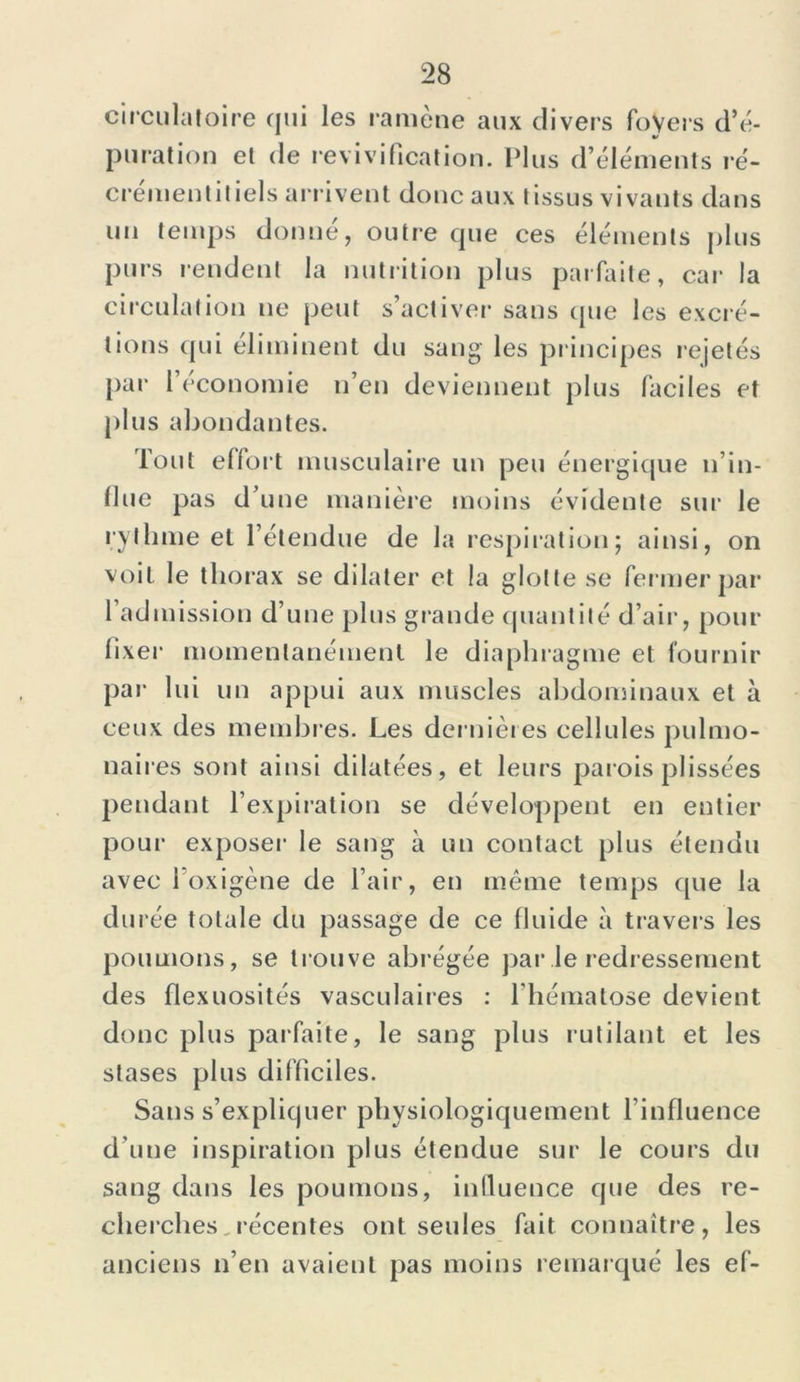 circulatoire qui les ramène aux divers foyers d’é- pu rat ion et de revivification. Plus d’éléments ré- crementitiels arrivent donc aux tissus vivants dans un temps donné, outre que ces éléments plus purs rendent la nutrition plus parfaite, car la circulation ne peut s’activer sans que les excré- tions qui éliminent du sang les principes rejetés par l’économie n’en deviennent plus faciles et plus abondantes. Tout effort musculaire un peu énergique n’in- flue pas d’une manière moins évidente sur le rythme et l’étendue de la respiration; ainsi, on voit le thorax se dilater et la glotte se fermer par l’admission d’une plus grande quantité d’air, pour fixer momentanément le diaphragme et fournir par lui un appui aux muscles abdominaux et à ceux des membres. Les dernières cellules pulmo- naires sont ainsi dilatées, et leurs parois plissées pendant l’expiration se développent en entier pour exposer le sang à un contact plus étendu avec l’oxigène de l’air, en même temps que la durée totale du passage de ce fiuide à travers les poumons, se trouve abrégée par le redressement des flexuosités vasculaires : l’hématose devient, donc plus parfaite, le sang plus rutilant et les stases plus difficiles. Sans s’expliquer physiologiquement l’influence d’une inspiration plus étendue sur le cours du sang dans les poumons, inlluence que des re- cherches récentes ont seules fait connaître, les anciens n’en avaient pas moins remarqué les ef-
