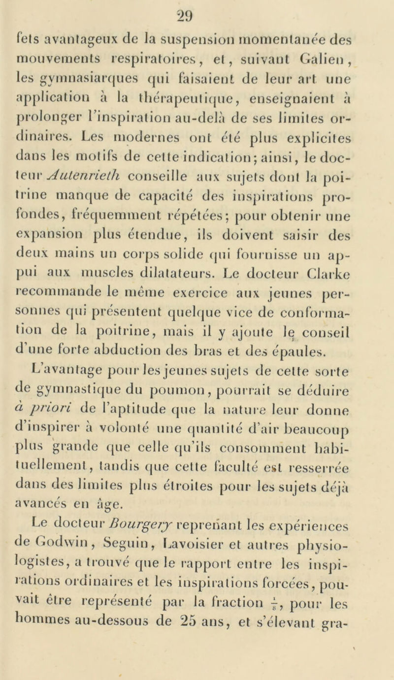 Tels avantageux de la suspension momentanée des mouvements respiratoires, et, suivant Galien, les gymnasiarques qui faisaient de leur art une application à la thérapeutique, enseignaient à prolonger 1 inspiration au-delà de ses limites or- dinaires. Les modernes ont été plus explicites dans les motifs de cette indication; ainsi, le doc- teur Aulenrieth conseille aux sujets dont la poi- trine manque de capacité des inspirations pro- fondes, fréquemment répétées; pour obtenir une expansion plus étendue, ils doivent saisir des deux mains un corps solide qui fournisse un ap- pui aux muscles dilatateurs. Le docteur Clarke recommande le même exercice aux jeunes per- sonnes qui présentent quelque vice de conforma- tion de la poitrine, mais il y ajoute le conseil d une forte abduction des bras et des épaules. L’avantage pour les jeunes sujets de cette sorte de gymnastique du poumon, pourrait se déduire à priori de l’aptitude que la nature leur donne d’inspirer a volonté une quantité d’air beaucoup plus grande que celle qu’ils consomment habi- tuellement, tandis que cette faculté est resserrée dans des limites plus étroites pour les sujets déjà avancés en âge. Le docteur Bourgery reprenant les expériences de Godwin, Seguin, Lavoisier et autres physio- logistes, a trouvé que le rapport entre les inspi- rations ordinaires et les inspirations forcées, pou- vait être représenté par la fraction j, pour les hommes au-dessous de 2o ans, et s’élevant gra-