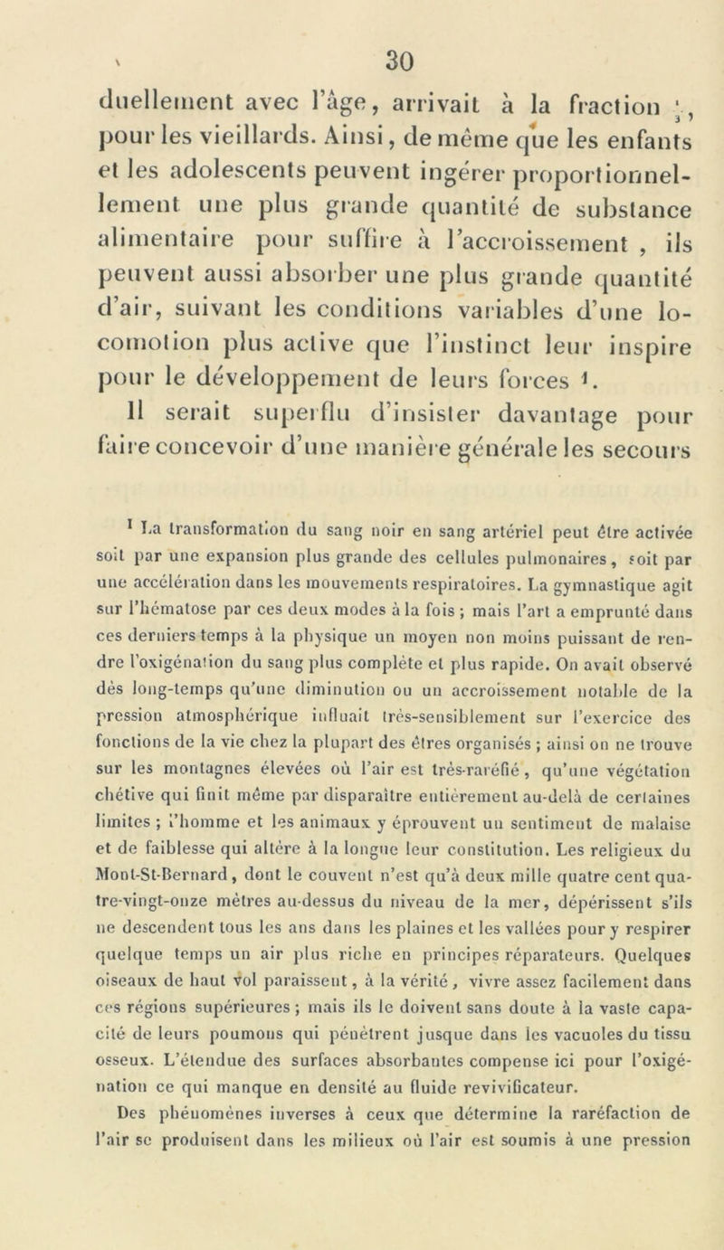 duelleinent avec lage, arrivait à la fraction pour les vieillards. Ainsi, de même que les enfants et les adolescents peuvent ingérer proportionnel- lement une plus grande quantité de substance alimentaire pour suffire à l’accroissement , ils peuvent aussi absorber une plus grande quantité d’air, suivant les conditions variables d’une lo- comotion plus active que l’instinct leur inspire pour le développement de leurs forces K Il serait superflu d’insister davantage pour faire concevoir d’une manière générale les secours * ha transformation du sang noir en sang artériel peut être activée soit par une expansion plus grande des cellules pulmonaires, soit par une accélération dans les mouvements respiratoires. La gymnastique agit sur 1 hématose par ces deux modes à la fois ; mais l’art a emprunté dans ces derniers temps à la physique un moyen non moins puissant de ren- dre l’oxigénaiion du sang plus complète et plus rapide. On avait observé dès long-temps qu’une diminution ou un accroissement notable de la pression atmosphérique influait très-sensiblement sur l’exercice des fonctions de la vie chez la plupart des êtres organisés ; ainsi on ne trouve sur les montagnes élevées où l’air est très-raréfié, qu’une végétation chétive qui finit même par disparaître entièrement au-delà de certaines limites ; l’homme et les animaux y éprouvent un sentiment de malaise et de faiblesse qui altère à la longue leur constitution. Les religieux du Monl-St-Bernard , dont le couvent n’est qu’à deux mille quatre cent qua- tre-vingt-onze mètres au-dessus du niveau de la mer, dépérissent s’ils ne descendent tous les ans dans les plaines et les vallées pour y respirer quelque temps un air plus riche en principes réparateurs. Quelques oiseaux de haut vol paraissent, à la vérité, vivre assez facilement dans ces régions supérieures ; mais ils le doivent sans doute à la vaste capa- cité de leurs poumons qui pénètrent jusque dans les vacuoles du tissu osseux. L’étendue des surfaces absorbantes compense ici pour l’oxigé- nation ce qui manque en densité au fluide reviviGcateur. Des phénomènes inverses à ceux que détermine la raréfaction de l’air se produisent dans les milieux où l’air est soumis à une pression