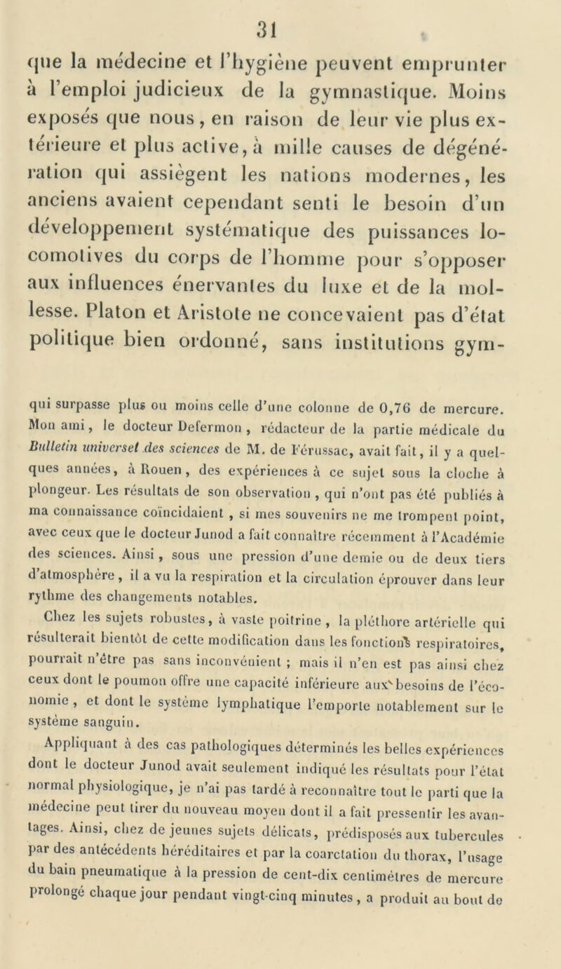 que la médecine et l’hygiène peuvent emprunter à l’emploi judicieux de la gymnastique. Moins exposés que nous, en raison de leur vie plus ex- térieure et plus active, à mille causes de dégéné- ration qui assiègent les nations modernes, les anciens avaient cependant senti le besoin d’un développement systématique des puissances lo- comotives du corps de l’homme pour s’opposer aux influences énervantes du luxe et de la mol- lesse. Platon et Aristote ne concevaient pas d’état politique bien ordonné, sans institutions gym- qui surpasse plus ou moins celle d’une colonne de 0,76 de mercure. Mon ami, le docteur Defermon , rédacteur de la partie médicale du Bulletin universel des sciences de M. de Férussac, avait fait, il y a quel- ques années, a Rouen , des expériences à ce sujet sous la cloclie à plongeur. Les résultats de son observation , qui n’ont pas été publiés à ma connaissance coïncidaient , si mes souvenirs ne me trompent point, avec ceux que le docteur Junod a fait connaître récemment à l’Académie des sciences. Ainsi, sous une pression d’une demie ou de deux tiers d atmosphère , il a vu la respiration et la circulation éprouver dans leur rythme des changements notables. Chez les sujets robustes, à vaste poitrine , la pléthore artérielle qui résulterait bientôt de cette modification dans les fonction^ respiratoires, pounait n être pas sans inconvénient ; mais il n’en est pas ainsi chez ceux dont le poumon offre une capacité inférieure auxvbesoins de l’éco- nomie , et dont le système lymphatique l’emporte notablement sur le système sanguin. Appliquant à des cas pathologiques déterminés les belles expériences dont le docteur Junod avait seulement indiqué les résultats pour l’état normal physiologique, je n’ai pas lardé à reconnaître tout le parti que la médecine peut tirer du nouveau moyen dont il a fait pressentir les avan- tages. Ainsi, chez de jeunes sujets délicats, prédisposés aux tubercules par des antécédents héréditaires et par la coarctation du thorax, l’usage du bain pneumatique à la pression de cent-dix centimètres de mercure prolonge chaque jour pendant vingt-cinq minutes, a produit au bout do