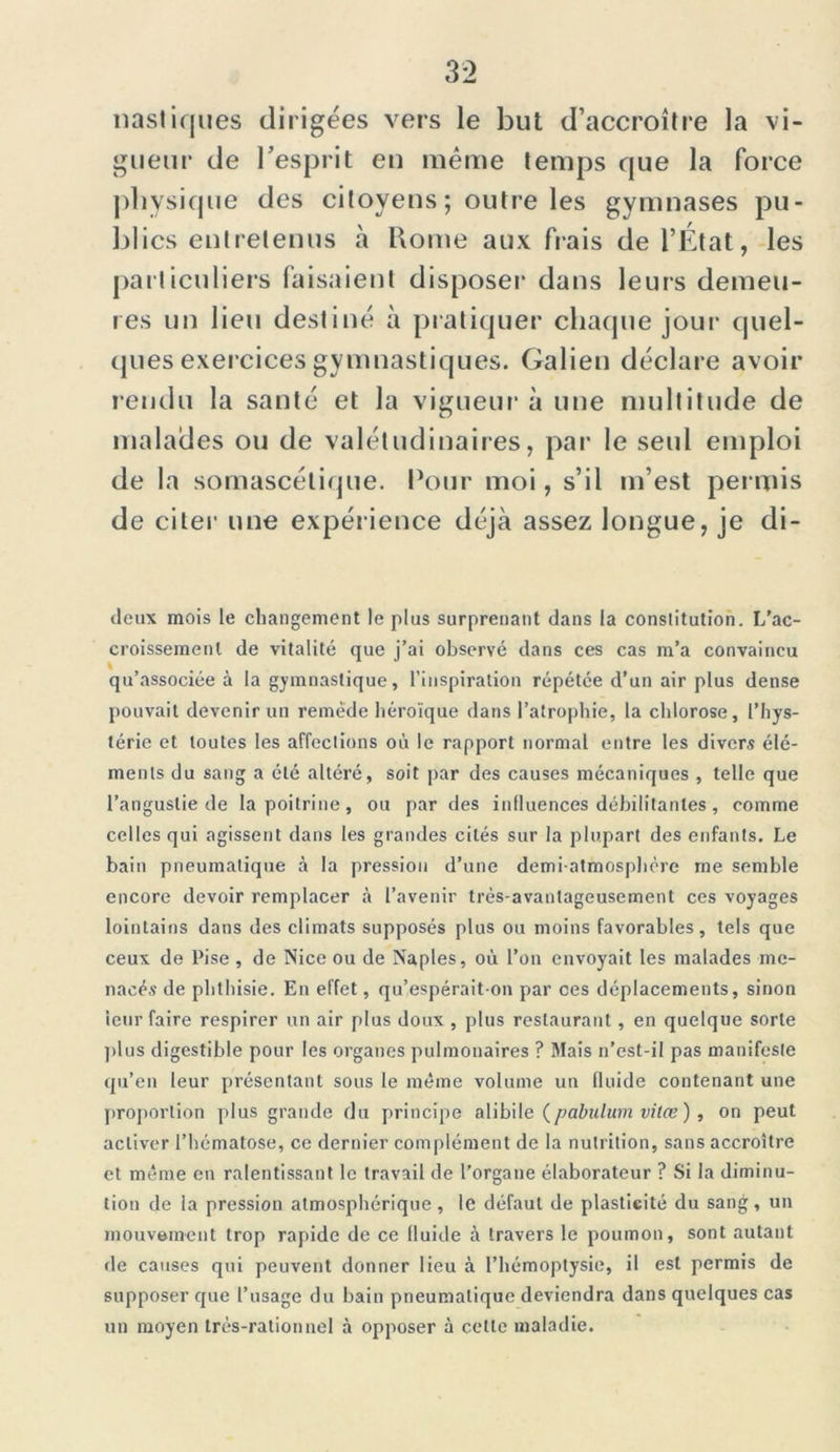 nastiques dirigées vers le but d’accroître la vi- gueur de l’esprit eu même temps que la force physique des citoyens; outre les gymnases pu- blics entretenus à Rome aux fiais de l’État, les particuliers faisaient disposer dans leurs demeu- res un lieu destiné à pratiquer chaque jour quel- ques exercices gymnastiques. Galien déclare avoir rendu la santé et la vigueur à une multitude de malades ou de valétudinaires, par le seul emploi de la somascétique. Pour moi, s’il m’est permis de citer une expérience déjà assez longue, je di- deux mois le changement le plus surprenant dans la conslitution. L'ac- croissement de vitalité que j’ai observé dans ces cas m’a convaincu qu’associée à la gymnastique, l’inspiration répétée d’un air plus dense pouvait devenir un remède héroïque dans l’atrophie, la chlorose, l’hys- térie et toutes les affections où le rapport normal entre les divers élé- ments du sang a été altéré, soit par des causes mécaniques , telle que l’angustie de la poitrine, ou par des influences débilitantes, comme celles qui agissent dans les grandes cités sur la plupart des enfants. Le bain pneumatique à la pression d’une demi-atmosphère me semble encore devoir remplacer à l’avenir très-avantageusement ces voyages lointains dans des climats supposés plus ou moins favorables, tels que ceux de Pise, de Nice ou de Naples, où l’on envoyait les malades me- nacés de phthisie. En effet, qu’espérait-on par ces déplacements, sinon ieur faire respirer un air plus doux , plus restaurant, en quelque sorte plus digestible pour les organes pulmonaires ? Mais n’est-il pas manifeste qu’en leur présentant sous le même volume un fluide contenant une proportion plus grande du principe alibile (pabulum vilœ ) , on peut activer l’hématose, ce dernier complément de la nutrition, sans accroître et même en ralentissant le travail de l’organe élaborateur ? Si la diminu- tion de la pression atmosphérique, le défaut de plasticité du sang, un mouvement trop rapide de ce fluide à travers le poumon, sont autant de causes qui peuvent donner lieu à l’hémoptysie, il est permis de supposer que l’usage du bain pneumatique deviendra dans quelques cas un moyen très-rationnel à opposer à cette maladie.