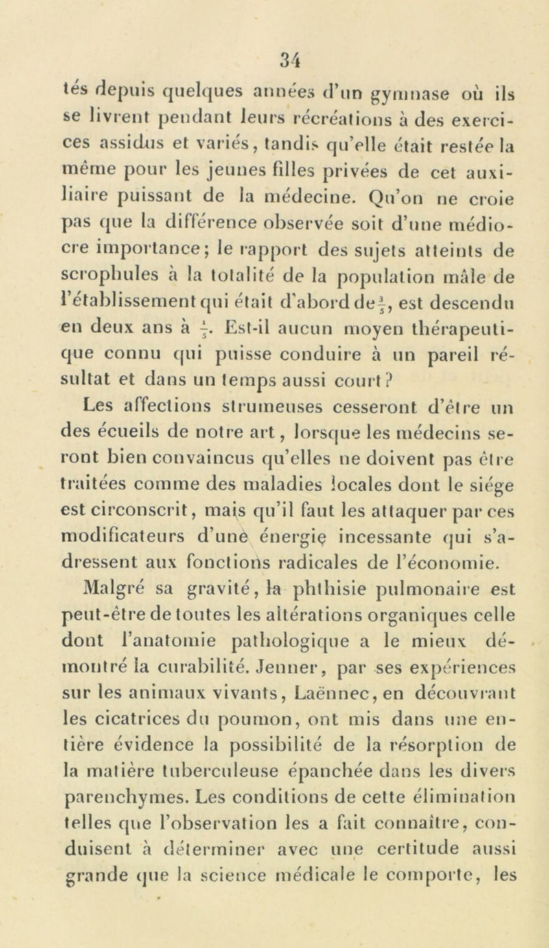 tés depuis quelques années d’un gymnase où ils se livrent pendant leurs récréations à des exerci- ces assidus et variés, tandis qu’elle était restée la même pour les jeunes filles privées de cet auxi- liaire puissant de la medecine. Qu’on ne croie pas que la différence observée soit d’une médio- cre importance; le rapport des sujets atteints de scrophules à la totalité de la population mâle de 1 etablissement qui était d'abord de}, est descendu en deux ans à }. Est-il aucun moyen thérapeuti- que connu qui puisse conduire à un pareil ré- sultat et dans un temps aussi court? Les affections struineuses cesseront d’être un des écueils de notre art, lorsque les médecins se- ront bien convaincus qu’elles ne doivent pas être traitées comme des maladies locales dont le siège est circonscrit, mats qu’il faut les attaquer par ces modificateurs d une énergie incessante qui s’a- dressent aux fonctions radicales de l’économie. Malgré sa gravité, la phthisie pulmonaire est peut-être de toutes les altérations organiques celle dont l’anatomie pathologique a le mieux dé- montré la curabilité. Jenner, par ses expériences sur les animaux vivants, Laënnec, en découvrant les cicatrices du poumon, ont mis dans une en- tière évidence la possibilité de la résorption de la matière tuberculeuse épanchée dans les divers parenchymes. Les conditions de cette élimination telles que l’observation les a fait connaître, con- duisent à déterminer avec une certitude aussi grande que la science médicale le comporte, les