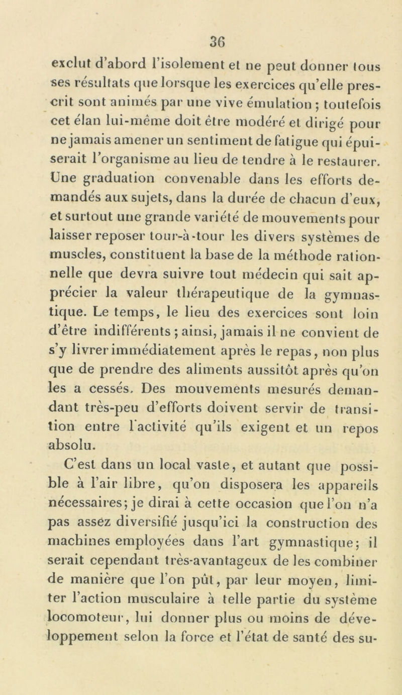 exclut d’abord l’isolement et ne peut donner tous ses résultats que lorsque les exercices qu’elle pres- crit sont animés par une vive émulation ; toutefois cet élan lui-même doit être modéré et dirigé pour ne jamais amener un sentiment de fatigue qui épui- serait l’organisme au lieu de tendre à le restaurer. Une graduation convenable dans les efforts de- mandés aux sujets, dans la durée de chacun d’eux, et surtout une grande variété de mouvements pour laisser reposer tour-à-tour les divers systèmes de muscles, constituent la base de la méthode ration- nelle que devra suivre tout médecin qui sait ap- précier la valeur thérapeutique de la gymnas- tique. Le temps, le lieu des exercices sont loin d’être indifférents ; ainsi, jamais il ne convient de s’y livrer immédiatement après le repas, non plus que de prendre des aliments aussitôt après qu’on les a cessés. Des mouvements mesurés deman- dant très-peu d’efforts doivent servir de transi- tion entre l’activité qu’ils exigent et un repos absolu. C’est dans un local vaste, et autant que possi- ble à r air libre, qu’on disposera les appareils nécessaires; je dirai à cette occasion que l’on n’a pas assez diversifié jusqu’ici la construction des machines employées dans l’art gymnastique; il serait cependant très-avantageux de les combiner de manière que l’on pût, par leur moyen, limi- ter l’action musculaire à telle partie du système locomoteur, lui donner plus ou moins de déve- loppement selon la force et l’état de santé des su-