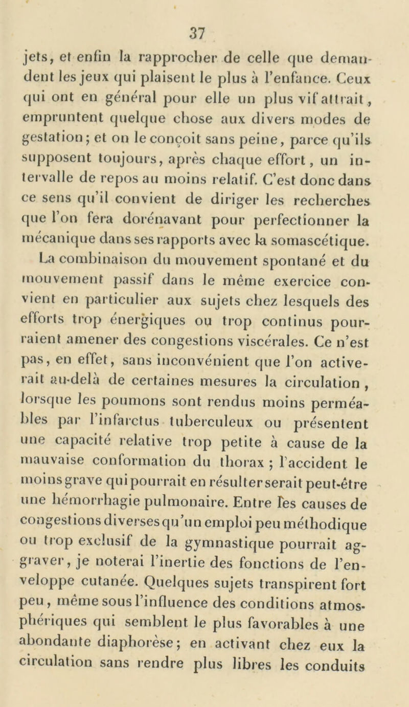 jets, et enfin la rapprocher de celle que deman- dent les jeux qui plaisent le plus à l’enfance. Ceux qui ont en général pour elle un plus vif attrait empruntent quelque chose aux divers modes de gestation; et on le conçoit sans peine, parce qu’ils supposent toujours, après chaque effort, un in- tervalle de repos au moins relatif. C’est donc dans ce sens qu il convient de diriger les recherches que l’on fera dorénavant pour perfectionner la mécanique dans ses rapports avec la somascétique. La combinaison du mouvement spontané et du mouvement passif dans le même exercice con- vient en particulier aux sujets chez lesquels des efforts trop énergiques ou trop continus pour- raient amener des congestions viscérales. Ce n’est pas, en effet, sans inconvénient que l’on active- rait au-delà de certaines mesures la circulation , lorsque les poumons sont rendus moins perméa- bles par- l’infarctus tuberculeux ou présentent une capacité relative trop petite à cause de la mauvaise conformation du thorax ; l’accident, le moins grave qui pourrait en résulter serait peut-être une hémorrhagie pulmonaire. Entre Tes causes de congestions diverses qu’un emploi peu méthodique ou trop exclusif de la gymnastique pourrait ag- graver, je noterai l’inertie des fonctions de l’en- veloppe cutanée. Quelques sujets transpirent fort peu, même sous l’influence des conditions atmos- phériques qui semblent le plus favorables à une abondante diaphorèse; en activant chez eux la circulation sans rendre plus libres les conduits