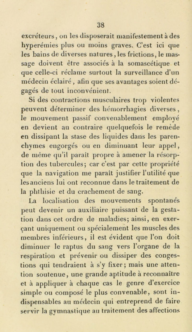 excréteurs, on les disposerait manifestement à des hyperémies plus ou moins graves. C’est ici que les bains de diverses natures, les frictions, le mas- sage doivent être associés à la somascétique et que celle-ci réclame surtout la surveillance d’un médecin éclairé , afin que ses avantages soient dé- gagés de tout inconvénient. Si des contractions musculaires trop violentes peuvent déterminer des hémorrhagies diverses , le mouvement passif convenablement employé en devient au contraire quelquefois le remède en dissipant la stase des liquides dans les paren- chymes engorgés ou en diminuant leur appel, de même qu’il paraît propre à amener la résorp- tion des tubercules; car c’est par cette propriété que la navigation me paraît justifier l’utilité que lesanciens lui ont reconnue dans le traitement de la phthisie et du crachement de sang. La localisation des mouvements spontanés peut devenir un auxiliaire puissant de la gesta- tion dans cet ordre de maladies; ainsi, en exer- çant uniquement ou spécialement les muscles des membres inférieurs, il est évident que l’on doit diminuer le raptus du sang vers l’organe de la respiration et prévenir ou dissiper des conges- tions qui tendraient à s’y fixer; mais une atten- tion soutenue, une grande aptitude à reconnaître et à appliquer à chaque cas le genre d’exercice simple ou composé le plus convenable, sont in- dispensables au médecin qui entreprend de faire servir la gymnastique au traitement des affections