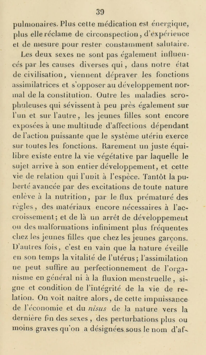 pulmonaires. Plus celle médication est énergique, plus elle réclame de circonspection, d’expérience et de mesure pour rester constamment salutaire. Les deux sexes ne sont pas également influen- cés par les causes diverses qui, dans notre état de civilisation, viennent dépraver les fonctions assimilatrices et s’opposer au développement nor- mal de la constitution. Outre les maladies scro- ph uleuses qui sévissent à peu près également sur l’un et sur l’autre, les jeunes filles sont encore exposées à une multitude d’affections dépendant de l’action puissante que le système utérin exerce sur toutes les fonctions. Rar ement un juste équi- libre existe entre la vie végétative par laquelle le sujet arrive à son entier développement, et cette vie de relation qui l’unit à l’espèce. Tantôt la pu- berté avancée par des excitations de toute nature enlève a la nutrition, par le flux prématuré des règles , des matériaux encore nécessaires a l’ac- croissement; et de là un arrêt de développement ou des malformations infiniment plus fréquentes chez les jeunes filles que chez les jeunes garçons. 1) autres lois, c’est en vain que la hature éveille en son temps la vitalité de l’utérus; l’assimilation ne peut suffire au perfectionnement de l’orga- nisme en général ni à la fluxion menstruelle, si- gne et condition de l’intégrité de la vie de re- lation. On voit naître alors, de cette impuissance de J économie et du nisus de la nature vers la dernière fin des sexes , des perturbations plus ou moins graves qu’on a désignées sous le nom d’af-