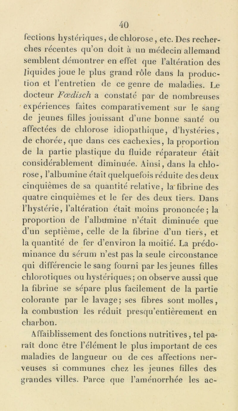 fections hystériques, de chlorose, etc. Des recher- ches récentes qu’on doit à un médecin allemand semblent démontrer en effet que l’altération des liquides joue le plus grand rôle dans la produc- tion et l’entretien de ce genre de maladies. Le docteur Fœclisch a constaté par de nombreuses expériences faites comparativement sur le sang de jeunes filles jouissant d’une bonne santé ou affectées de chlorose idiopathique, d’hystéries, de chorée, que dans ces cachexies, la proportion de la partie plastique du fluide réparateur étàit considérablement diminuée. Ainsi, dans la chlo- rose , l’albumine était quelquefois réduite des deux cinquièmes de sa quantité relative, la fibrine des quatre cinquièmes et le fer des deux tiers. Dans l’hystérie, l’altération était moins prononcée; la proportion de l’albumine n’était diminuée que d’un septième, celle de la fibrine d’un tiers, et la quantité de fer d’environ la moitié. La prédo- minance du sérum n’est pas la seule circonstance qui différencie le sang fourni par les jeunes filles chlorotiques ou hystériques; on observe aussi que la fibrine se sépare plus facilement de la partie colorante par le lavage; ses fibres sont molles, la combustion les réduit presqu’entièrement en charbon. Affaiblissement des fonctions nutritives, tel pa- raît donc être l’élément le plus important de ces maladies de langueur ou de ces affections ner- veuses si communes chez les jeunes filles des grandes villes. Parce que l’aménorrhée les ac-