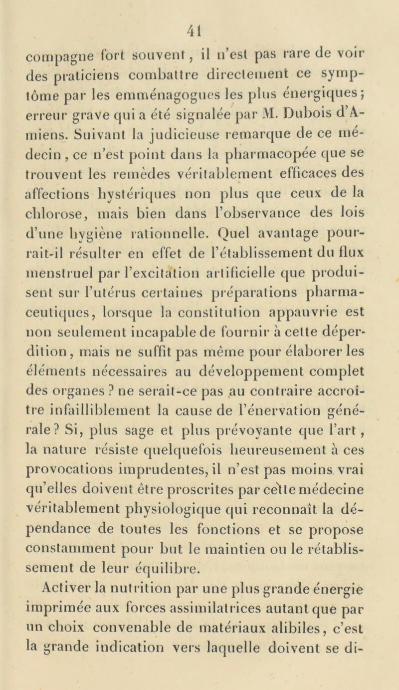 compagne fort souvent, il n’est pas rare de voir des praticiens combattre directement ce symp- tôme par les emménagogues les plus énergiques; erreur grave qui a été signalée par M. Dubois d A- miens. Suivant la judicieuse remarque de ce mé- decin , ce n’est point dans la pharmacopée que se trouvent les remèdes véritablement efficaces des affections hystériques non plus que ceux de la chlorose, mais bien dans l’observance des lois d’une hygiène rationnelle. Quel avantage pour- rait-il résulter en effet de l’établissement du flux menstruel par l’excitation artificielle que produi- sent sur l’utérus certaines préparations pharma- ceutiques, lorsque la constitution appauvrie est non seulement incapable de fournir à celte déper- dition , mais ne suffît pas même pour élaborer les éléments nécessaires au développement complet des or ganes ? ne serait-ce pas au contraire accroî- tre infailliblement la cause de l’énervation géné- rale? Si, plus sage et plus prévoyante que l’art, la nature résiste quelquefois heureusement à ces provocations imprudentes, il n’est pas moins vrai qu’elles doivent être proscrites par'celle médecine véritablement physiologique qui reconnaît la dé- pendance de toutes les fonctions et se propose constamment pour but le maintien ou le rétablis- sement de leur équilibre. Activer la nutrition par une plus grande énergie imprimée aux forces assimilatrices autant que par un choix convenable de matériaux alibiles, c’est la grande indication vers laquelle doivent se di-