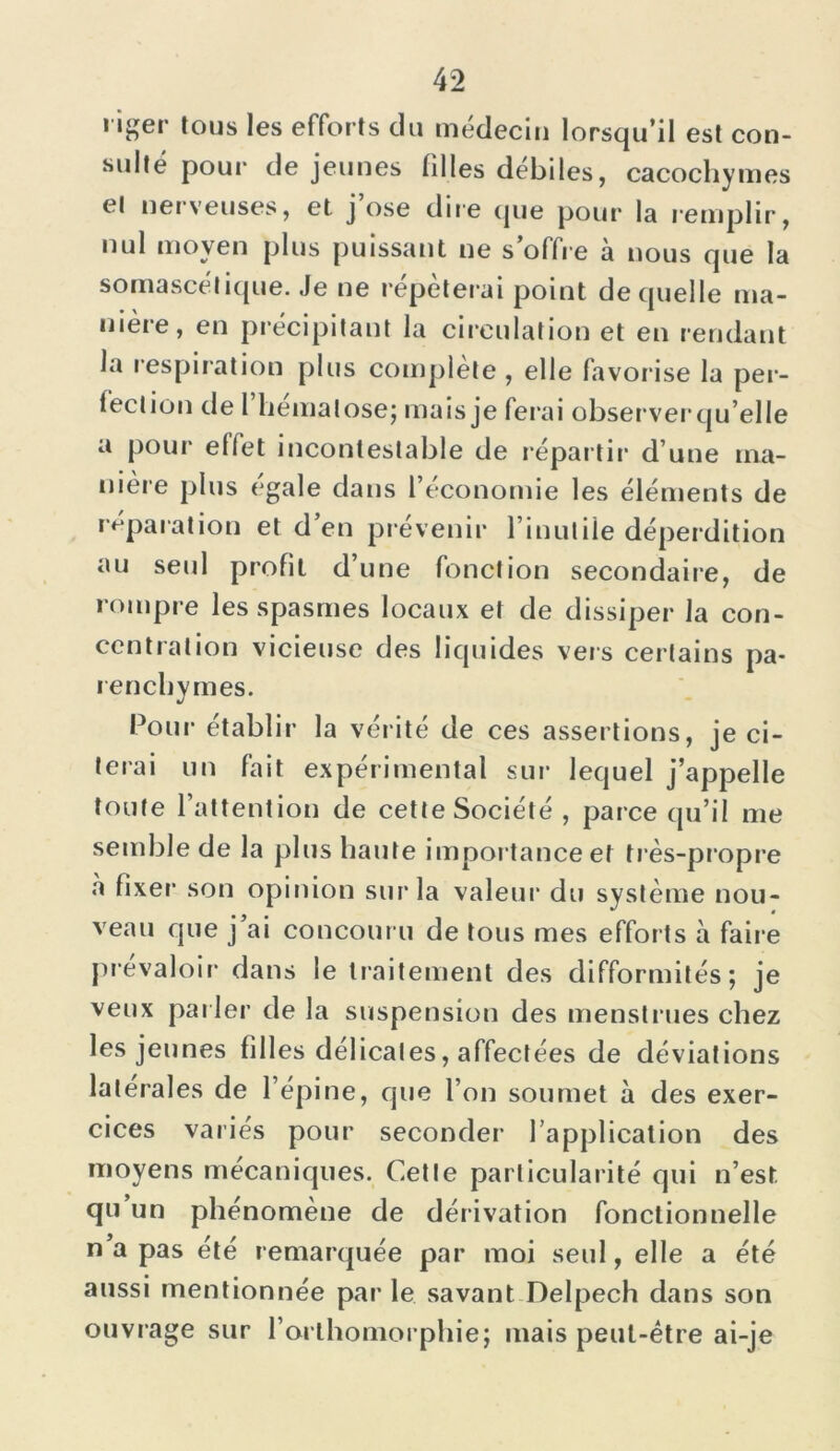 riger tous les efforts du médecin lorsqu’il est con- sulté pour de jeunes filles debiles, cacochymes el nerveuses, et j ose dire que pour la remplir, V plus puissant ne s offre à nous que la somascét ique. Je ne répéterai point de quelle ma- uièie, en précipitant la circulation et en rendant la respiration plus complète , elle favor ise la per- fection de 1 hématose; mais je ferai observerqu’elle a pour effet incontestable de répartir d’une ma- nière plus égalé dans l’economie les éléments de réparation et d’en prévenir l’inutile déperdition au seul profit d’une fonction secondaire, de rompre les spasmes locaux et de dissiper la con- centration vicieuse des liquides vers certains pa- renchymes. Pour établir la vérité de ces assertions, je ci- terai un fait expérimental sur1 lequel j’appelle toute l’attention de cette Société , parce qu’il me semble de la plus haute importance et très-propre à fixer son opinion sur la valeur du système nou- veau que j’ai concouru de tous mes efforts à faire prévaloir dans le traitement des difformités; je veux par ler de la suspension des menstrues chez les jeunes filles délicates, affectées de déviations latérales de l’épine, que l’on soumet à des exer- cices variés pour seconder l’application des moyens mécaniques. Cette particularité qui n’est, qu un phénomène de dérivation fonctionnelle n a pas été remarquée par moi seul, elle a été aussi mentionnée par le savant Delpech dans son ouvrage sur l’orlhomorphie; mais peut-être ai-je