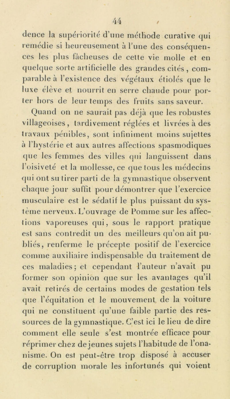 dence la supériorité d’une méthode curative qui remedie si heureusement à l’une des conséquen- ces les plus fâcheuses de cette vie molle et en quelque sorte artificielle des grandes cités , com- parable à T existence des végétaux étiolés que le luxe élève et nourrit en serre chaude pour por- ter hors de leur temps des fruits sans saveur. Quand on ne saurait pas déjà que les robustes villageoises, tardivement réglées et livrées à des travaux pénibles, sont infiniment moins sujettes à l’hystérie et aux autres affections spasmodiques que les femmes des villes qui languissent dans l’oisiveté et la mollesse, ce que tous les médecins (pii ont su tirer parti de la gymnastique observent chaque jour suffit pour démontrer que l’exercice musculaire est le sédatif le plus puissant du sys- tème nerveux. L’ouvrage de Pomme sur les affec- tions vaporeuses qui, sous le rapport pratique est sans contredit un des meilleurs qu’on ait pu- bliés, renferme le précepte positif de l’exercice comme auxiliaire indispensable du traitement de ces maladies; et cependant l’auteur n’avait pu former son opinion que sur les avantages qu’il avait retirés de certains modes de gestation tels que l'équitation et le mouvement de la voiture qui ne constituent qu’une faible partie des res- sources de la gymnastique. C’est ici le lieu de dire comment elle seule s’est montrée efficace pour réprimer chez de jeunes sujets l’habitude de l’ona- nisme. On est peut-être trop disposé à accuser de corruption morale les infortunés qui voient