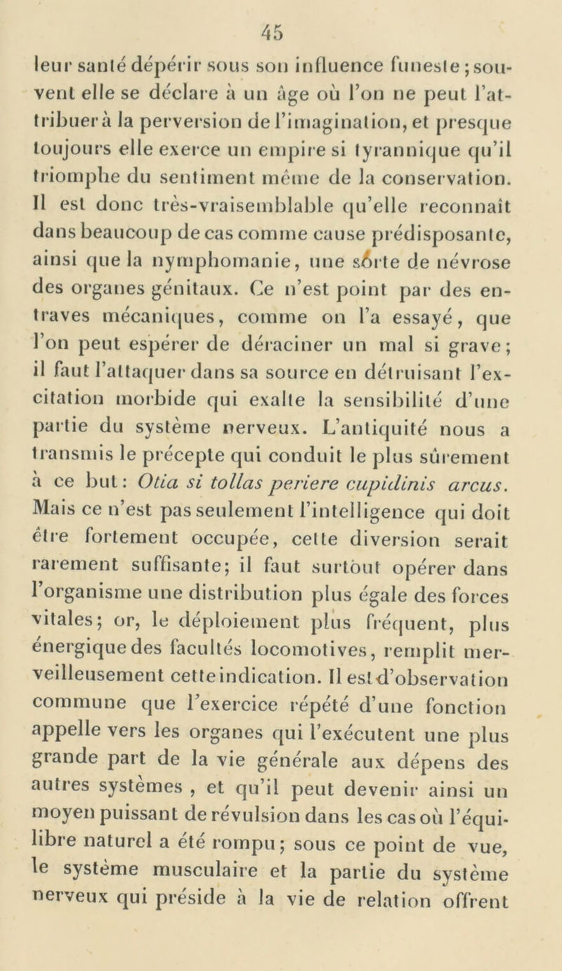 leur santé dépérir sous son influence funeste; sou- vent elle se déclare à un âge où l’on ne peut l’at- tribuera la perversion de l’imagination, et presque toujours elle exerce un empire si tyrannique qu’il triomphe du sentiment même de la conservation. Il est donc très-vraisemblable qu’elle reconnaît dans beaucoup de cas comme cause prédisposante, ainsi que la nymphomanie, une s^rte de névrose des organes génitaux. Ce n’est point par des en- traves mécaniques, comme on l’a essayé, que l’on peut espérer de déraciner un mal si grave; il faut l’attaquer dans sa sour ce en détruisant l’ex- citation morbide qui exalte la sensibilité d’une paît ie du système nerveux. L’antiquité nous a transmis le précepte qui conduit le plus sûrement à ce but: Otia si tollas periere cupidinis arcus. Mais ce n’est pas seulement l’intelligence qui doit être fortement occupée, celte diversion serait rarement suffisante; il faut surtout opérer dans 1 organisme une distribution plus égale des forces vitales; or, le déploiement plus fréquent, plus énergique des facultés locomotives, remplit mer- veilleusement cetteindication. Il esld’observation commune que l’exercice répété d’une fonction appelle vers les organes qui l’exécutent une plus grande part de la vie générale aux dépens des autres systèmes , et qu’il peut devenir ainsi un moyen puissant de révulsion dans les cas où l’équi- libre naturel a été rompu; sous ce point de vue, le système musculaire et la partie du système nerveux qui préside à la vie de relation offrent