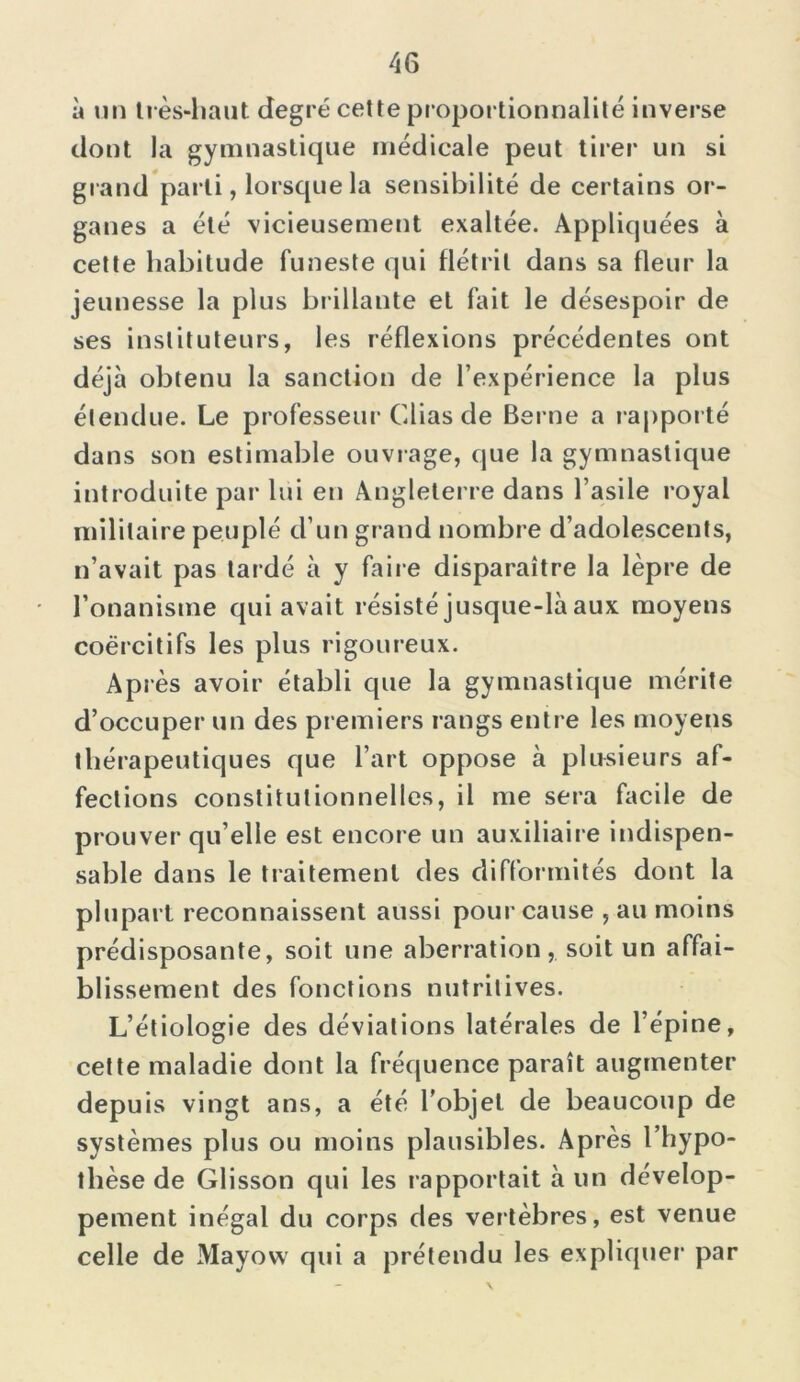 à un très-haut degré cette proportionnalité inverse dont la gymnastique médicale peut tirer un si grand parti, lorsque la sensibilité de certains or- ganes a été vicieusement exaltée. Appliquées à cette habitude funeste qui flétrit dans sa fleur la jeunesse la plus brillante et fait le désespoir de ses instituteurs, les réflexions précédentes ont déjà obtenu la sanction de l’expérience la plus étendue. Le professeur Clias de Berne a rapporté dans son estimable ouvrage, que la gymnastique introduite par lui en Angleterre dans l’asile royal militaire peuplé d’un grand nombre d’adolescents, n’avait pas lardé à y faire disparaître la lèpre de l’onanisme qui avait résisté jusque-là aux moyens coercitifs les plus rigoureux. Ap rès avoir établi que la gymnastique mérite d’occuper un des premiers rangs entre les moyens thérapeutiques que l’art oppose à plusieurs af- fections constitutionnelles, il me sera facile de prouver qu’elle est encore un auxiliaire indispen- sable dans le traitement des difformités dont la plupart reconnaissent aussi pour cause , au moins prédisposante, soit une aberration, soit un affai- blissement des fonctions nutritives. L’étiologie des déviations latérales de l’épine, cette maladie dont la fréquence paraît augmenter depuis vingt ans, a été l'objet de beaucoup de systèmes plus ou moins plausibles. Après l’hypo- thèse de Glisson qui les rapportait à un dévelop- pement inégal du corps des vertèbres, est venue celle de Mayovv qui a prétendu les expliquer par