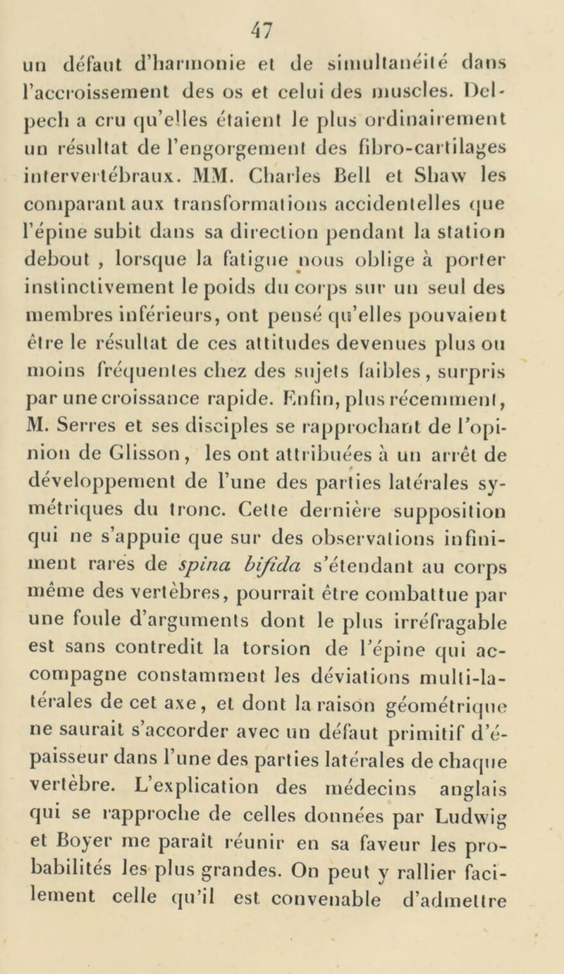 un défaut d’harmonie et de simultanéité dans l’accroissement des os et celui des muscles. Del- pech a cru qu’elles étaient le plus ordinairement un résultat de l’engorgement des fihro-cai tilages intervertébraux. MM. Charles Bell et Shaw les comparant aux transformations accidentelles que l’épine subit dans sa direction pendant la station debout , lorsque la fatigue nous oblige à porter instinctivement le poids du corps sur un seul des membres inférieurs, ont pensé qu’elles pouvaient être le résultat de ces attitudes devenues plus ou moins fréquentes chez des sujets faibles, surpris par une croissance rapide. Enfin, plus récemment, M. Serres et ses disciples se rapprochant de l’opi- nion de Glisson, les ont attribuées à un arrêt de développement de l’une des parties latérales sy- métriques du tronc. Cette dernière supposition qui ne s’appuie que sur des observations infini- ment rares de spina bifida s’étendant au corps même des vertèbres, pourrait être combattue par une foule d’arguments dont le plus irréfragable est sans contredit la torsion de l’épine qui ac- compagne constamment les déviations mulli-la- térales de cet axe, et dont la raison géométrique ne saurait s accorder avec un défaut primitif d’é- paisseur dans l une des parties latérales de chaque vertèbre. L explication des médecins anglais qui se rapproche de celles données par Ludwig et Boyer me paraît réunir en sa faveur les pro- babilités les plus grandes. On peut y rallier faci- lement celle qu’il est. convenable d’admettre