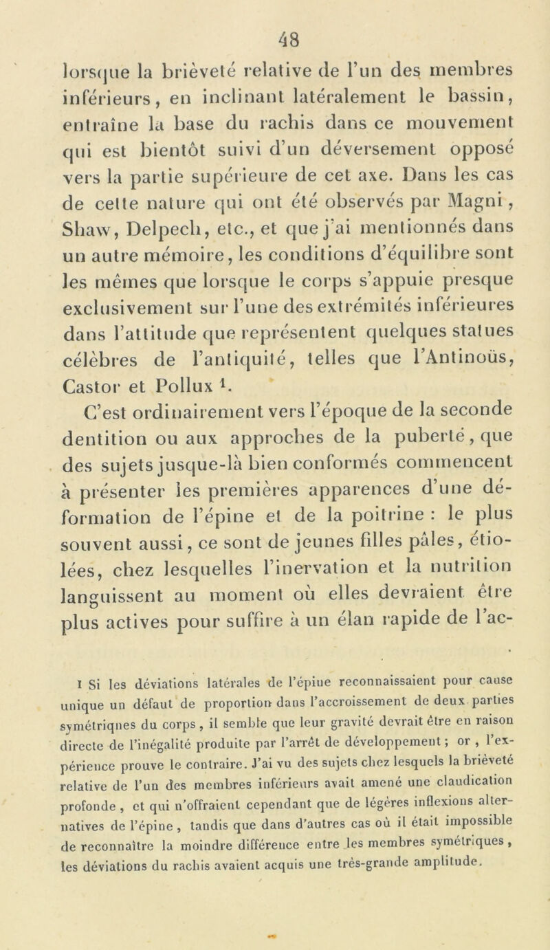 lorsque la brièveté relative de l’un des membres inférieurs, en inclinant latéralement le bassin, entraîne la base du rachis dans ce mouvement qui est bientôt suivi d’un déversement opposé vers la partie supérieure de cet axe. Dans les cas de celte nature qui ont été observés par Magni, Shaw, Delpech, etc., et que j'ai mentionnés dans un autre mémoire, les conditions d’équilibre sont les mêmes que lorsque le corps s’appuie presque exclusivement sur l’une des extrémités intérieures dans l’attitude que représentent quelques statues célèbres de l’antiquité, telles que lAntinoüs, Castor et Pollux h C’est ordinairement ver s l’époque de la seconde dentition ou aux approches de la puberté, que des sujets jusque-là bien conformés commencent à présenter les premières apparences d’une dé- formation de l’épine et de la poitrine : le plus souvent aussi, ce sont de jeunes filles pâles, étio- lées, chez lesquelles l’inervation et la nutrition languissent au moment où elles devraient être plus actives pour suffire à un élan rapide de 1 ac- 1 Si les déviations latérales de l’épine reconnaissaient pour cause unique un défaut de proportion dans l’accroissement de deux parties symétriques du corps, il semble que leur gravité devrait être en raison directe de l’inégalité produite par l’arrêt de développement; or , l’ex- périence prouve le contraire. J’ai vu des sujets chez lesquels la brièveté relative de l’un des membres inférieurs avait amené une claudication profonde , et qui n’offraient cependant que de légères inflexions alter- natives de l’épine , tandis que dans d’autres cas où il était impossible de reconnaître la moindre différence entre les membres symétriques , les déviations du rachis avaient acquis une très-grande amplitude.