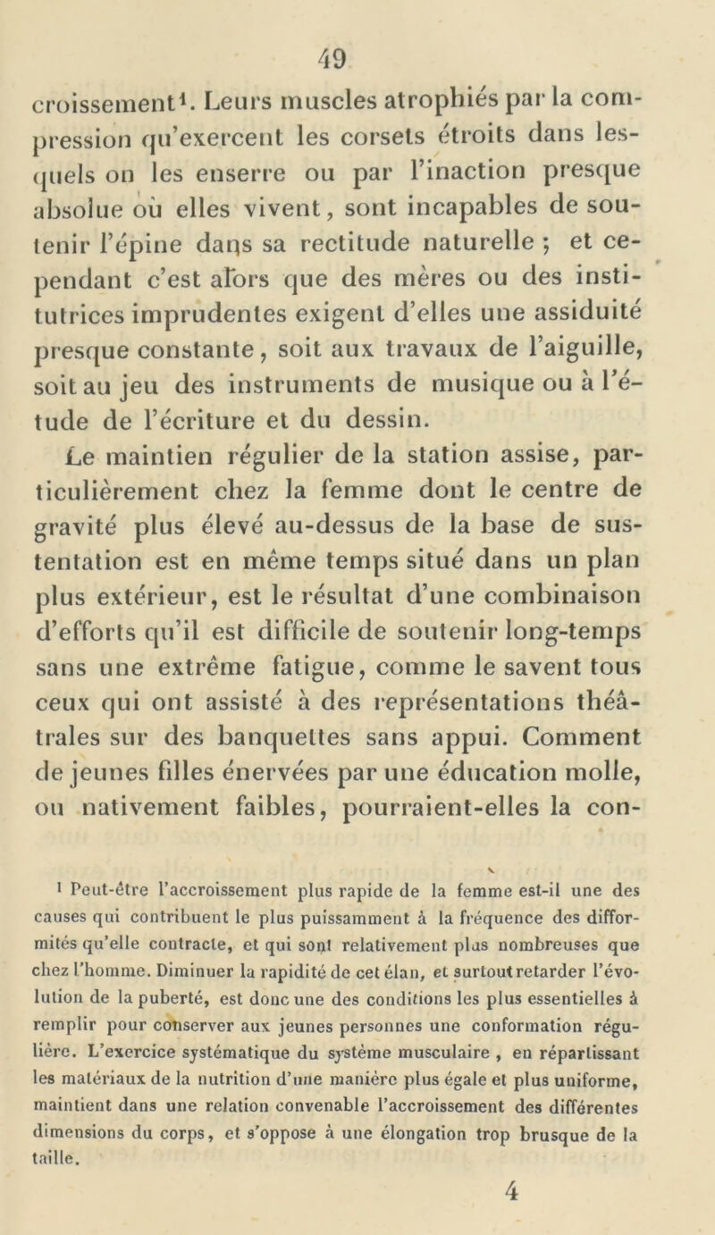 croissement1. Leurs muscles atrophiés par la com- pression qu’exercent les corsets étroits dans les- quels on les enserre ou par l’inaction presque absolue où elles vivent, sont incapables de sou- tenir l’épine daqs sa rectitude naturelle ; et ce- pendant c’est alors que des mères ou des insti- tutrices imprudentes exigent d’elles une assiduité presque constante, soit aux travaux de l’aiguille, soit au jeu des instruments de musique ou à l’é- tude de l’écriture et du dessin. Le maintien régulier de la station assise, par- ticulièrement chez la femme dont le centre de gravité plus élevé au-dessus de la base de sus- tentation est en même temps situé dans un plan plus extérieur, est le résultat d’une combinaison d’efforts qu’il est difficile de soutenir long-temps sans une extrême fatigue, comme le savent tous ceux qui ont assisté à des représentations théâ- trales sur des banquettes sans appui. Comment de jeunes fdles énervées par une éducation molle, ou nativement faibles, pourraient-elles la con- v 1 Peut-être l’accroissement plus rapide de la femme est-il une des causes qui contribuent le plus puissamment à la fréquence des diffor- mités qu’elle contracte, et qui sont relativement plus nombreuses que chez l’homme. Diminuer la rapidité de cet élan, et surtout retarder l’évo- lution de la puberté, est donc une des conditions les plus essentielles à remplir pour conserver aux jeunes personnes une conformation régu- lière. L’exercice systématique du système musculaire , en réparlissant les matériaux de la nutrition d’une manière plus égale et plus uniforme, maintient dans une relation convenable l’accroissement des différentes dimensions du corps, et s’oppose .à une élongation trop brusque de la taille. 4