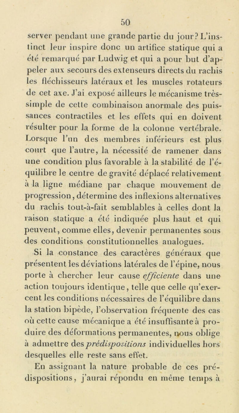 server pendant une grande partie du jour? L’ins- tinct leur inspire donc un artifice statique qui a été remarqué par Ludwig et qui a pour but d’ap- peler aux secours des extenseurs directs du rachis les fléchisseurs latéraux et les muscles rotateurs de cet axe. J’ai exposé ailleurs le mécanisme très- simple de cette combinaison anormale des puis- sances contractiles et les effets qui en doivent résulter pour la forme de la colonne vertébrale. Lorsque l’un des membres inférieurs est plus court que l’autre, la nécessité de ramener dans une condition plus favorable à la stabilité de l’é- quilibre le centre de gravité déplacé relativement a la ligne médiane par chaque mouvement de progression, détermine des inflexions alternatives du rachis tout-à-fait semblables à celles dont la raison statique a été indiquée plus haut et qui peuvent, comme elles, devenir permanentes sous des conditions constitutionnelles analogues. Si la constance des caractères généraux que présentent les déviations latérales de l’épine, nous porte à chercher leur cause efficiente dans une action toujours identique, telle que celle qu’exer- cent les conditions nécessaires de l’équilibre dans la station bipède, l’observation fréquente des cas où cette cause mécanique a été insuffisante à pro- duire des déformations permanentes, nous oblige à admettre des prédispositions individuelles hors desquelles elle reste sans effet. En assignant la nature probable de ces pré- dispositions, j’aurai répondu en même temps à