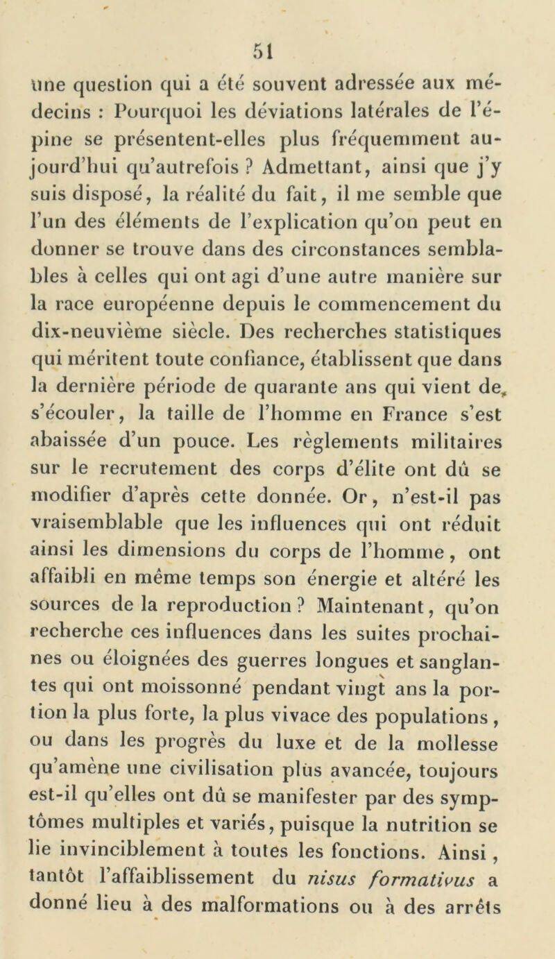 line question qui a été souvent adressée aux mé- decins : Pourquoi les déviations latérales de l’é- pine se présentent-elles plus fréquemment au- jourd’hui qu’autrefois ? Admettant, ainsi que j’y suis disposé, la réalité du fait, il me semble que l’un des éléments de l’explication qu’on peut en donner se trouve dans des circonstances sembla- bles à celles qui ont agi d’une autre manière sur la race européenne depuis le commencement du dix-neuvième siècle. Des recherches statistiques qui méritent toute confiance, établissent que dans la dernière période de quarante ans qui vient de, s’écouler, la taille de l’homme en France s’est abaissée d’un pouce. Les règlements militaires sur le recrutement des corps d’élite ont dû se modifier d’après cette donnée. Or, n’est-il pas vraisemblable que les influences qui ont réduit ainsi les dimensions du corps de l’homme, ont affaibli en même temps son énergie et altéré les sources de la reproduction ? Maintenant, qu’on recherche ces influences dans les suites prochai- nes ou éloignées des guerres longues et sanglan- tes qui ont moissonné pendant vingt ans la por- tion la plus forte, la plus vivace des populations , ou dans les progrès du luxe et de la mollesse qu amène une civilisation plus avancée, toujours est-il qu’elles ont dû se manifester par des symp- tômes multiples et variés, puisque la nutrition se lie invinciblement à toutes les fonctions. Ainsi , tantôt l’affaiblissement du ni sus formations a donné lieu à des malformations ou à des arrêts