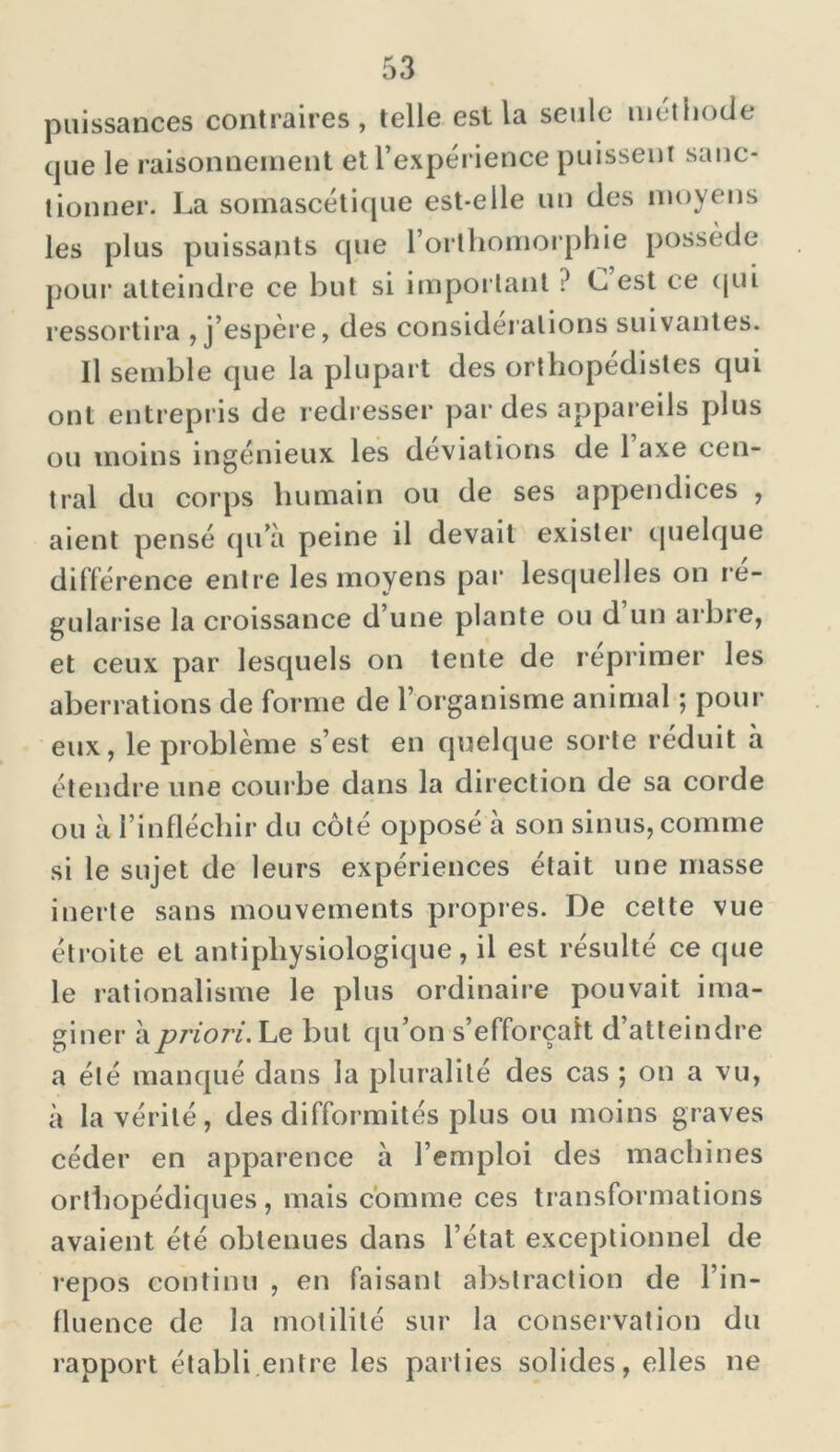 puissances contraires, telle est la seule méthode que le raisonnement et l’expérience puissent sanc- tionner. La soinascétique est-elle un des moyens les plus puissants que l’orthomorphie possède pour atteindre ce but si important ? C est ce qui ressortira , j’espère, des considérations suivantes. Il semble que la plupart des orthopédistes qui ont entrepris de redresser par des appareils plus ou moins ingénieux les déviations de Taxe cen- tral du corps humain ou de ses appendices , aient pensé qu’à peine il devait exister quelque différence entre les moyens par lesquelles on ré- gularisé la croissance d’une plante ou d un arbre, et ceux par lesquels on tente de reprimer les aberrations de forme de l’organisme animal ; pour eux, le problème s’est en quelque sorte réduit à étendre une courbe dans la direction de sa corde ou à l’infléchir du côté opposé à son sinus, comme si le sujet de leurs expériences était une masse inerte sans mouvements propres. De cette vue étroite et antipliysiologique, il est résulté ce que le rationalisme le plus ordinaire pouvait ima- giner à priori. Le but qu’on s’efforcait d’atteindre a été manqué dans la pluralité des cas ; on a vu, à la vérité, des difformités plus ou moins graves céder en apparence à l’emploi des machines orthopédiques, mais comme ces transformations avaient été obtenues dans l’état exceptionnel de repos continu , en faisant abstraction de l’in- fluence de la motilité sur la conservation du rapport établi entre les parties solides, elles ne