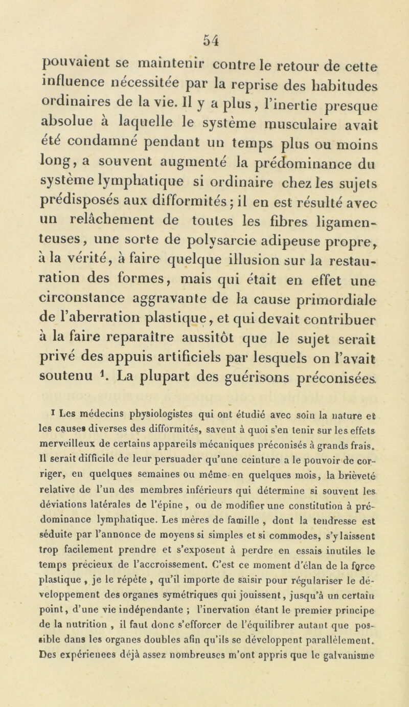 pouvaient se maintenir contre le retour de cette influence nécessitée par la reprise des habitudes ordinaires de la vie. 11 y a plus, l’inertie presque absolue a laquelle le système musculaire avait été condamne pendant un temps plus ou moins long, a souvent augmenté la prédominance du système lymphatique si ordinaire chez les sujets prédisposés aux difformités ; il en est résulté avec un relâchement de toutes les fibres ligamen- teuses, une sorte de polysarcie adipeuse propre, à la vérité, à faire quelque illusion sur la restau- ration des formes, mais qui était en effet une circonstance aggravante de la cause primordiale de l’aberration plastique, et qui devait contribuer à la faire reparaître aussitôt que le sujet serait privé des appuis artificiels par lesquels on l’avait soutenu i. La plupart des guérisons préconisées. I Les médecins physiologistes qui ont étudié avec soin la nature et les causes diverses des difformités, savent à quoi s’en tenir sur les effets merveilleux de certains appareils mécaniques préconisés à grands frais. Il serait difficile de leur persuader qu’une ceinture a le pouvoir de cor- riger, en quelques semaines ou même en quelques mois, la brièveté relative de l’un des membres inférieurs qui détermine si souvent les déviations latérales de l’épine, ou de modifier une constitution à pré- dominance lymphatique. Les mères de famille , dont la tendresse est séduite par l’annonce de moyens si simples et si commodes, s’y laissent trop facilement prendre et s’exposent à perdre en essais inutiles le temps précieux de l’accroissement. C’est ce moment d’élan de la force plastique , je le répète , qu’il importe de saisir pour régulariser le dé- veloppement des organes symétriques qui jouissent, jusqu’à un certain point, d’une vie indépendante ; l’inervation étant le premier principe de la nutrition , il faut donc s’efforcer de l’équilibrer autant que pos- sible dans les organes doubles afin qu’ils se développent parallèlement. Des expériences déjà assez nombreuses m’ont appris que le galvanisme