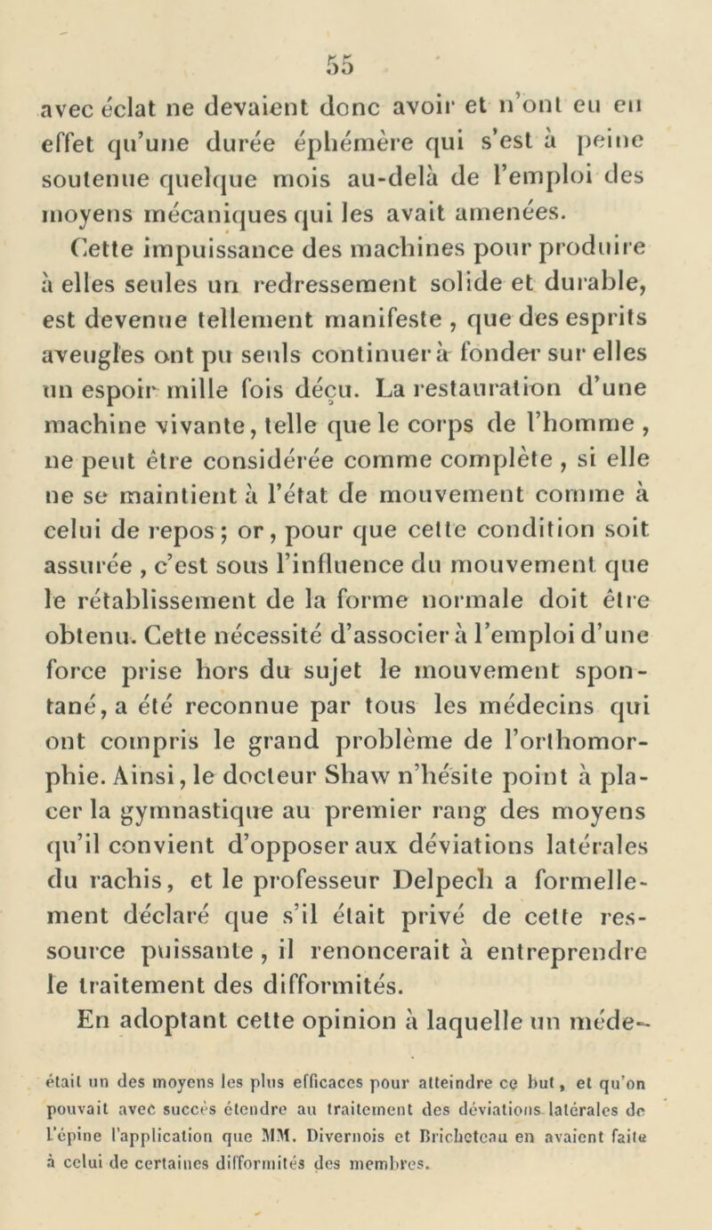 avec éclat ne devaient donc avoir et n’ont eu en effet qu’une durée éphémère qui s’est à peine soutenue quelque mois au-delà de l’emploi des moyens mécaniques qui les avait amenées. Cette impuissance des machines pour produire à elles seules un redressement solide et durable, est devenue tellement manifeste , que des esprits aveugles ont pu seuls continuera fonder sur elles un espoir mille fois déçu. La restauration d’une machine vivante, telle que le corps de l’homme , ne peut être considérée comme complète , si elle ne se maintient à l’état de mouvement comme à celui de repos; or, pour que cette condition soit assurée , c’est sous l’influence du mouvement que le rétablissement de la forme normale doit être obtenu. Cette nécessité d’associer à l’emploi d’une force prise hors du sujet le mouvement spon- tané^ été reconnue par tous les médecins qui ont compris le grand problème de l’orthomor- phie. Ainsi, le docteur Shaw n’hésite point à pla- cer la gymnastique au premier rang des moyens qu’il convient d’opposer aux déviations latérales du rachis, et le professeur Delpech a formelle- ment déclaré que s’il était privé de cette res- source puissante , il renoncerait à entreprendre le traitement des difformités. En adoptant cette opinion à laquelle un méde- étail un des moyens les plus efficaces pour atteindre ce but, et qu’on pouvait avec succès étendre au traitement des déviations.latérales de L’épine l’application que MM. Divernois et Briclictcau en avaient faite à celui de certaines difformités des membres.