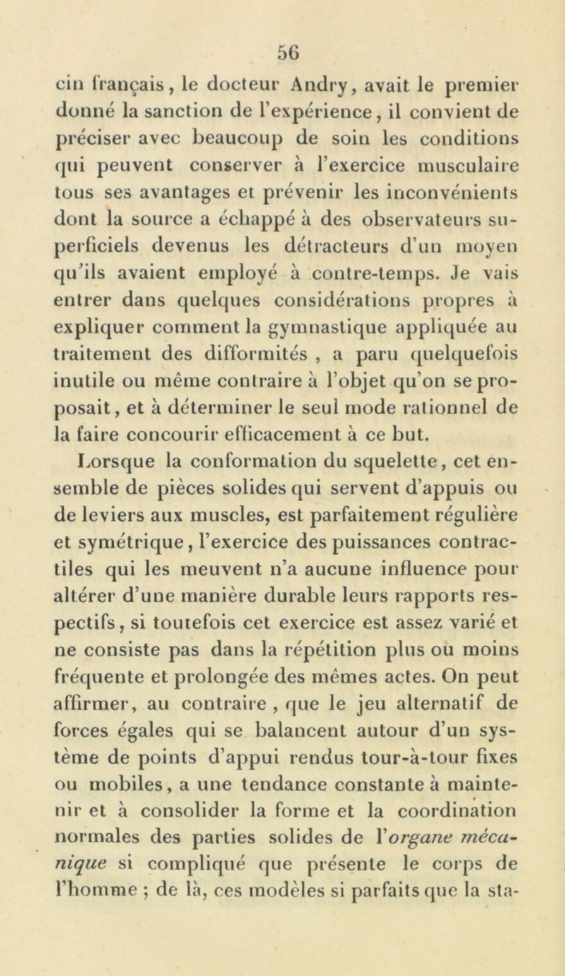 cin français, le docteur Andry, avait le premier donné la sanction de l’expérience, il convient de préciser avec beaucoup de soin les conditions qui peuvent conserver à l’exercice musculaire tous ses avantages et prévenir les inconvénients dont la source a échappé à des observateurs su- perficiels devenus les détracteurs d’un moyen qu’ils avaient employé à contre-temps. Je vais entrer dans quelques considérations propres à expliquer comment la gymnastique appliquée au traitement des difformités , a paru quelquefois inutile ou même contraire à l’objet qu’on se pro- posait, et à déterminer le seui mode rationnel de la faire concourir efficacement à ce but. Lorsque la conformation du squelette, cet en- semble de pièces solides qui servent d’appuis ou de leviers aux muscles, est parfaitement régulière et symétrique, l’exercice des puissances contrac- tiles qui les meuvent n’a aucune influence pour altérer d’une manière durable leurs rapports res- pectifs, si toutefois cet exercice est assez varié et ne consiste pas dans la répétition plus ou moins fréquente et prolongée des mêmes actes. On peut affirmer, au contraire , que le jeu alternatif de forces égales qui se balancent autour d’un sys- tème de points d’appui rendus tour-à-tour fixes ou mobiles, a une tendance constante à mainte- r nir et à consolider la forme et la coordination normales des parties solides de Xorgane méca- nique si compliqué que présente le corps de l’homme ; de là, ces modèles si parfaits que la sta-